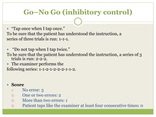 Go–No Go (inhibitory control)
 “Tap once when I tap once.”
To be sure that the patient has understood the instruction, a
series of three trials is run: 1-1-1.
 “Do not tap when I tap twice.”
To be sure that the patient has understood the instruction, a series of 3
trials is run: 2-2-2.
 The examiner performs the
following series: 1-1-2-1-2-2-2-1-1-2.
 Score
 No error: 3
 One or two errors: 2
 More than two errors: 1
 Patient taps like the examiner at least four consecutive times: 0
 