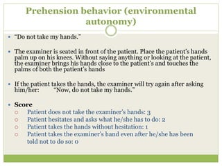 Prehension behavior (environmental
autonomy)
 “Do not take my hands.”
 The examiner is seated in front of the patient. Place the patient’s hands
palm up on his knees. Without saying anything or looking at the patient,
the examiner brings his hands close to the patient’s and touches the
palms of both the patient’s hands
 If the patient takes the hands, the examiner will try again after asking
him/her: “Now, do not take my hands.”
 Score
 Patient does not take the examiner’s hands: 3
 Patient hesitates and asks what he/she has to do: 2
 Patient takes the hands without hesitation: 1
 Patient takes the examiner’s hand even after he/she has been
told not to do so: 0
 