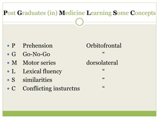 Post Graduates (in) Medicine Learning Some Concepts
 P Prehension Orbitofrontal
 G Go-No-Go “
 M Motor series dorsolateral
 L Lexical fluency “
 S similarities “
 C Conflicting insturctns “
 