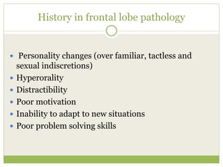 History in frontal lobe pathology
 Personality changes (over familiar, tactless and
sexual indiscretions)
 Hyperorality
 Distractibility
 Poor motivation
 Inability to adapt to new situations
 Poor problem solving skills
 