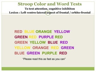 Stroop Color and Word Tests
To test attention, cognitive inhibiton
Lesion : Left ventro-lateral aspect of frontal / orbito-frontal
RED BLUE ORANGE YELLOW
GREEN RED PURPLE RED
GREEN YELLOW BLUE RED
YELLOW ORANGE RED GREEN
BLUE GREEN PURPLE RED
“Please read this as fast as you can”
 