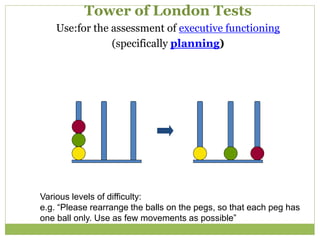 Tower of London Tests
Use:for the assessment of executive functioning
(specifically planning)
Various levels of difficulty:
e.g. “Please rearrange the balls on the pegs, so that each peg has
one ball only. Use as few movements as possible”
 