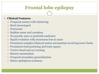 Frontal lobe epilepsy
 Clinical Features
 Frequent seizure with clustering
 Brief stereotyped
 Nocturnal
 Sudden onset and cessation
 No psychic aura or postictal confusion
 Rapid evolution with awareness lost at onset
 Prominent complex bilateral motor automatism involving lower limbs
 Prominent ictal posturing and tonic spasm
 Versive head and eye turning
 Bizarre automatism
 Frequent secondary generalization
 Status epilepticus common
 