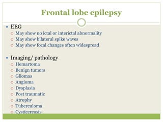 Frontal lobe epilepsy
 EEG
 May show no ictal or interictal abnormality
 May show bilateral spike waves
 May show focal changes often widespread
 Imaging/ pathology
 Hemartoma
 Benign tumors
 Gliomas
 Angioma
 Dysplasia
 Post traumatic
 Atrophy
 Tuberculoma
 Cysticercosis
 