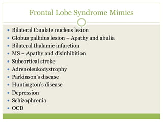 Frontal Lobe Syndrome Mimics
 Bilateral Caudate nucleus lesion
 Globus pallidus lesion – Apathy and abulia
 Bilateral thalamic infarction
 MS – Apathy and disinhibition
 Subcortical stroke
 Adrenoleukodystrophy
 Parkinson’s disease
 Huntington’s disease
 Depression
 Schizophrenia
 OCD
 