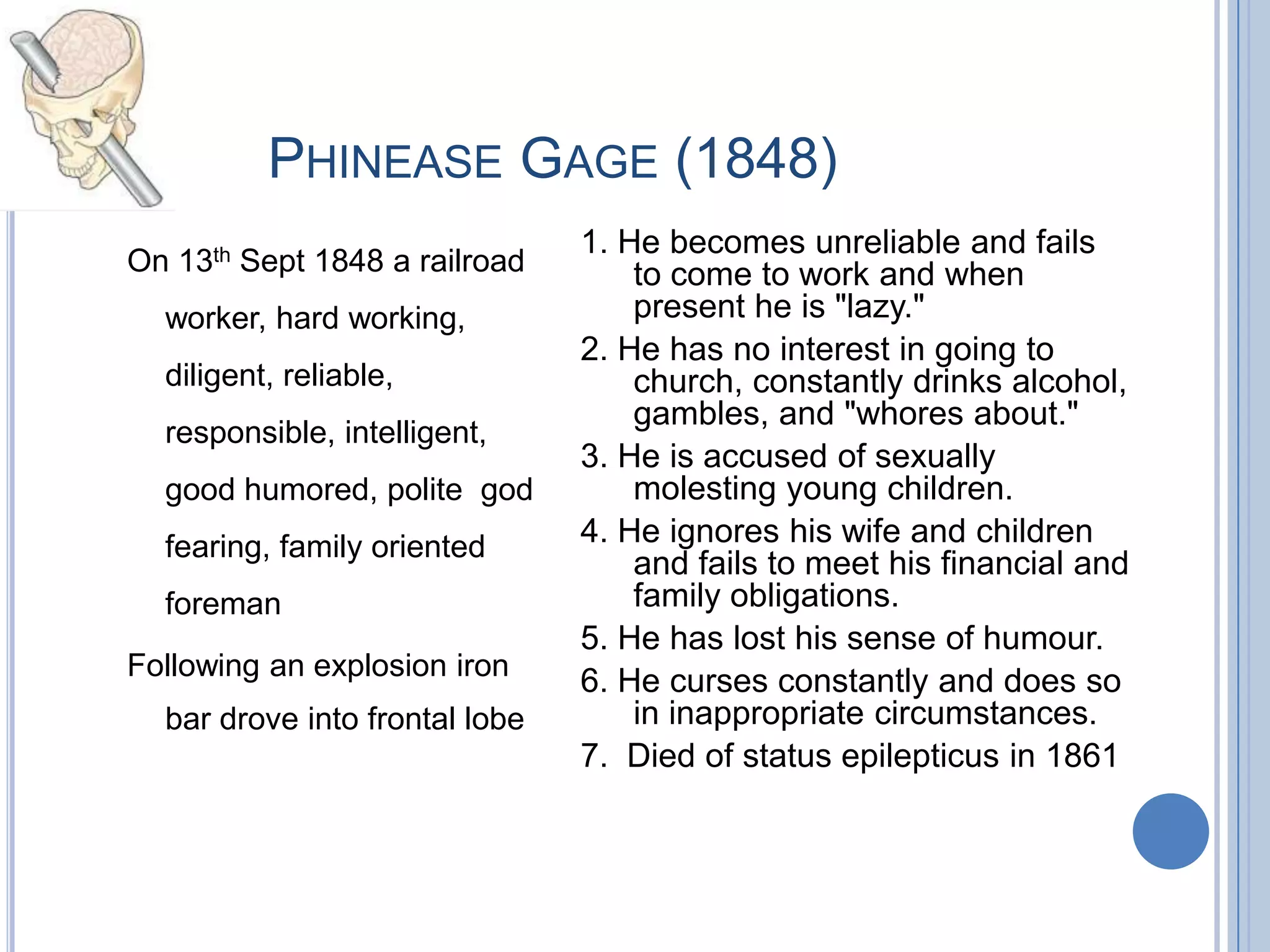 PHINEASE GAGE (1848)
                                1. He becomes unreliable and fails
On 13th Sept 1848 a railroad        to come to work and when
  worker, hard working,             present he is "lazy."
                                2. He has no interest in going to
  diligent, reliable,               church, constantly drinks alcohol,
                                    gambles, and "whores about."
  responsible, intelligent,
                                3. He is accused of sexually
  good humored, polite god          molesting young children.
  fearing, family oriented      4. He ignores his wife and children
                                    and fails to meet his financial and
  foreman                           family obligations.
                                5. He has lost his sense of humour.
Following an explosion iron     6. He curses constantly and does so
  bar drove into frontal lobe       in inappropriate circumstances.
                                7. Died of status epilepticus in 1861
 