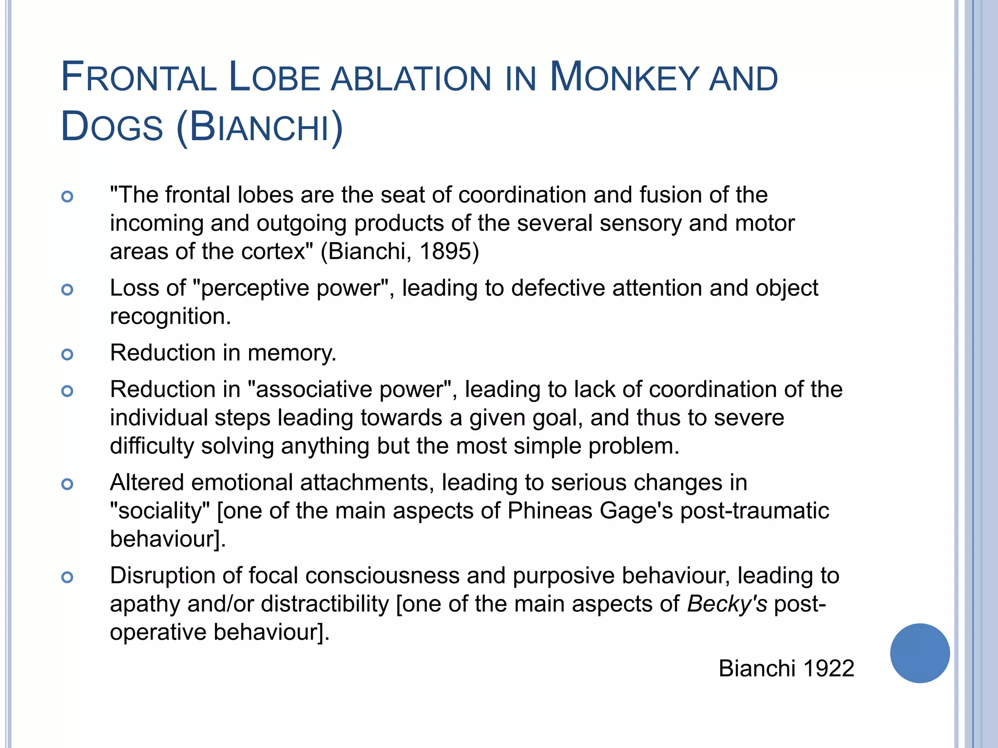 FRONTAL LOBE ABLATION IN MONKEY AND
DOGS (BIANCHI)
   "The frontal lobes are the seat of coordination and fusion of the
    incoming and outgoing products of the several sensory and motor
    areas of the cortex" (Bianchi, 1895)
   Loss of "perceptive power", leading to defective attention and object
    recognition.
   Reduction in memory.
   Reduction in "associative power", leading to lack of coordination of the
    individual steps leading towards a given goal, and thus to severe
    difficulty solving anything but the most simple problem.
   Altered emotional attachments, leading to serious changes in
    "sociality" [one of the main aspects of Phineas Gage's post-traumatic
    behaviour].
   Disruption of focal consciousness and purposive behaviour, leading to
    apathy and/or distractibility [one of the main aspects of Becky's post-
    operative behaviour].
                                                               Bianchi 1922
 
