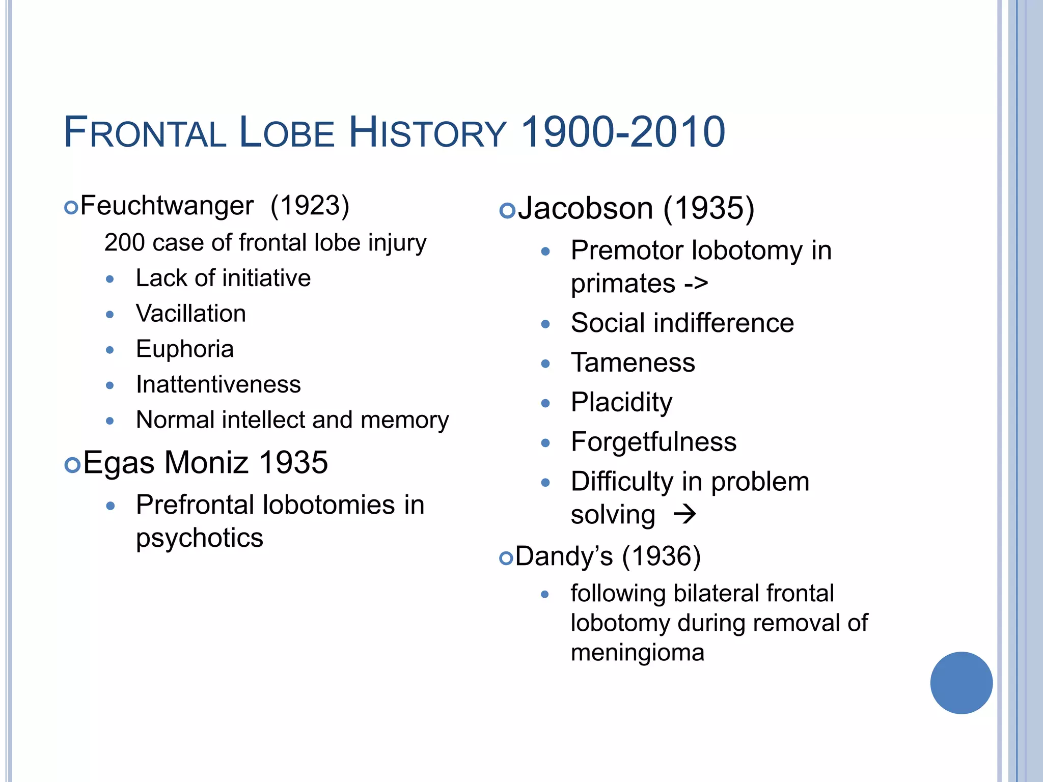 FRONTAL LOBE HISTORY 1900-2010
Feuchtwanger    (1923)             Jacobson     (1935)
  200 case of frontal lobe injury        Premotor lobotomy in
   Lack of initiative                    primates ->
   Vacillation
                                         Social indifference
   Euphoria
                                         Tameness
   Inattentiveness
                                         Placidity
   Normal intellect and memory
                                         Forgetfulness
Egas   Moniz 1935
                                         Difficulty in problem
     Prefrontal lobotomies in            solving 
      psychotics
                                    Dandy‟s   (1936)
                                         following bilateral frontal
                                          lobotomy during removal of
                                          meningioma
 