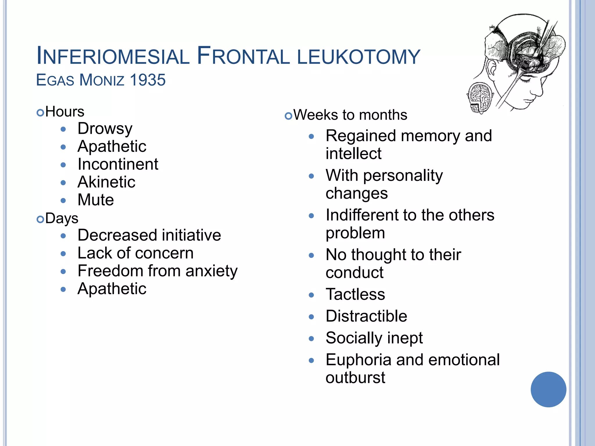 INFERIOMESIAL FRONTAL LEUKOTOMY
EGAS MONIZ 1935
Hours                       Weeks   to months
     Drowsy                      Regained memory and
     Apathetic                    intellect
     Incontinent
     Akinetic                    With personality
     Mute                         changes
Days                             Indifferent to the others
     Decreased initiative         problem
     Lack of concern             No thought to their
     Freedom from anxiety         conduct
     Apathetic                   Tactless
                                  Distractible
                                  Socially inept
                                  Euphoria and emotional
                                   outburst
 