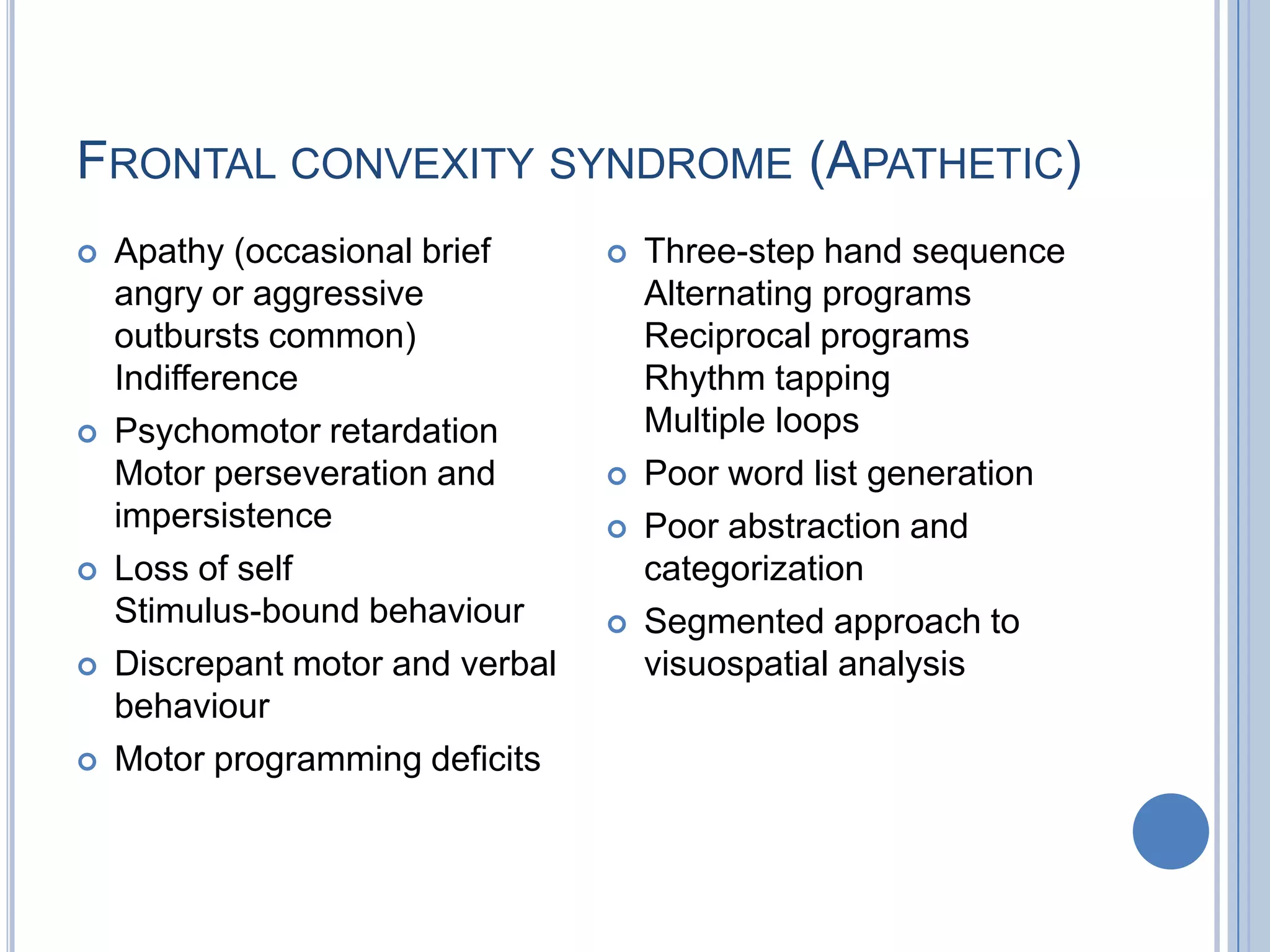 FRONTAL CONVEXITY SYNDROME (APATHETIC)
   Apathy (occasional brief         Three-step hand sequence
    angry or aggressive               Alternating programs
    outbursts common)                 Reciprocal programs
    Indifference                      Rhythm tapping
   Psychomotor retardation           Multiple loops
    Motor perseveration and          Poor word list generation
    impersistence                    Poor abstraction and
   Loss of self                      categorization
    Stimulus-bound behaviour         Segmented approach to
   Discrepant motor and verbal       visuospatial analysis
    behaviour
   Motor programming deficits
 