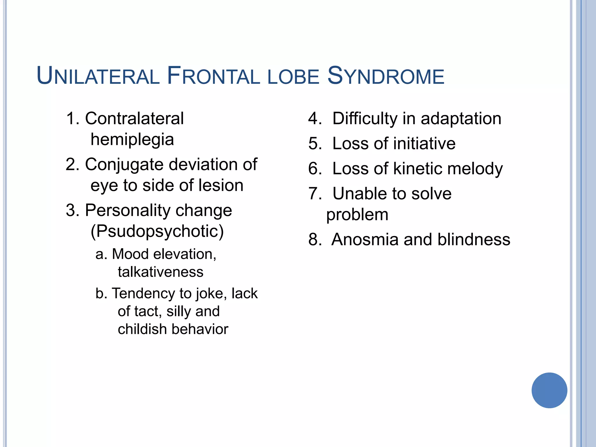 UNILATERAL FRONTAL LOBE SYNDROME
  1. Contralateral               4. Difficulty in adaptation
     hemiplegia                  5. Loss of initiative
  2. Conjugate deviation of      6. Loss of kinetic melody
     eye to side of lesion       7. Unable to solve
  3. Personality change            problem
     (Psudopsychotic)            8. Anosmia and blindness
     a. Mood elevation,
         talkativeness
     b. Tendency to joke, lack
         of tact, silly and
         childish behavior
 