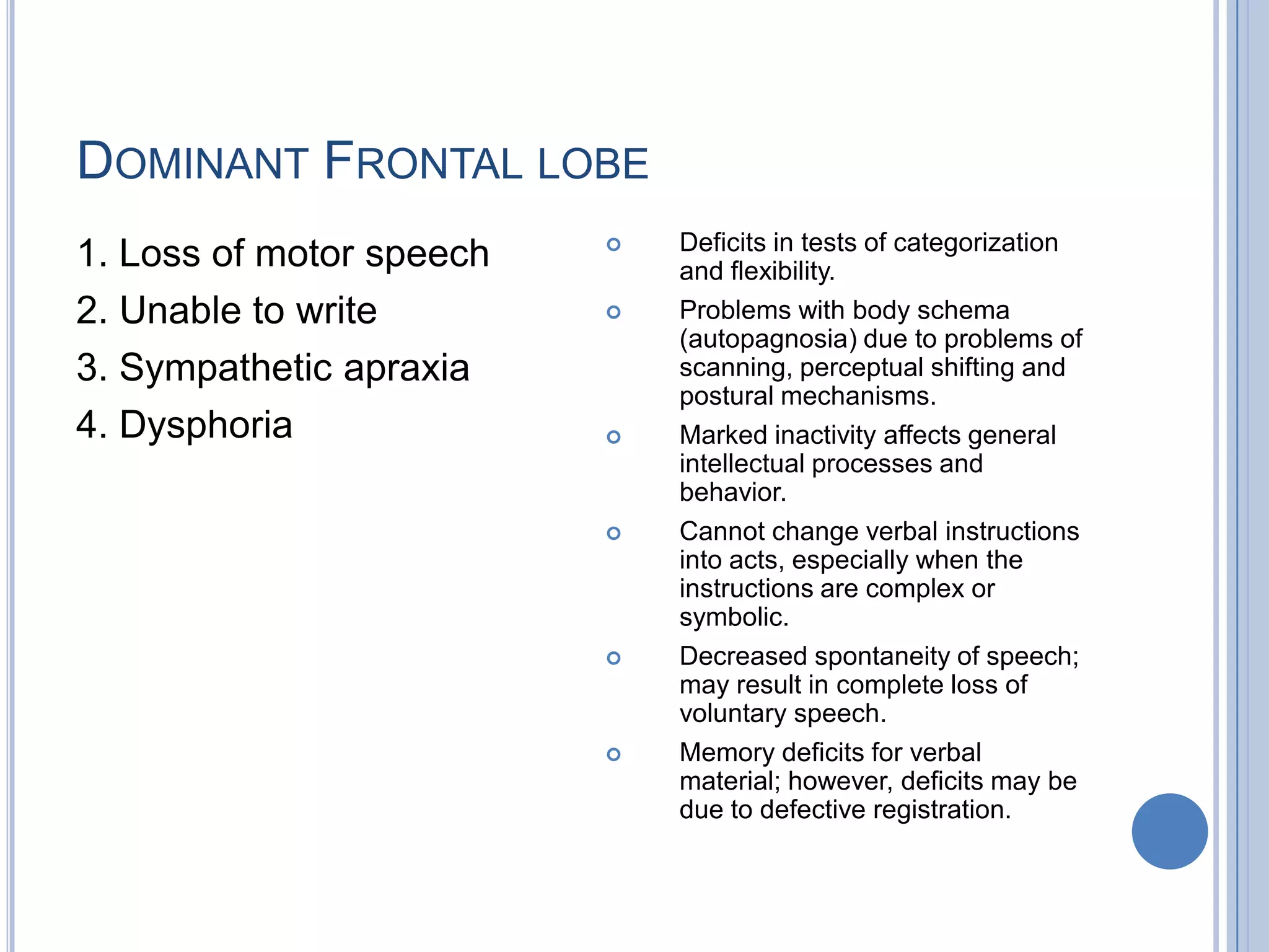 DOMINANT FRONTAL LOBE
                             Deficits in tests of categorization
1. Loss of motor speech       and flexibility.
2. Unable to write           Problems with body schema
                              (autopagnosia) due to problems of
3. Sympathetic apraxia        scanning, perceptual shifting and
                              postural mechanisms.
4. Dysphoria                 Marked inactivity affects general
                              intellectual processes and
                              behavior.
                             Cannot change verbal instructions
                              into acts, especially when the
                              instructions are complex or
                              symbolic.
                             Decreased spontaneity of speech;
                              may result in complete loss of
                              voluntary speech.
                             Memory deficits for verbal
                              material; however, deficits may be
                              due to defective registration.
 