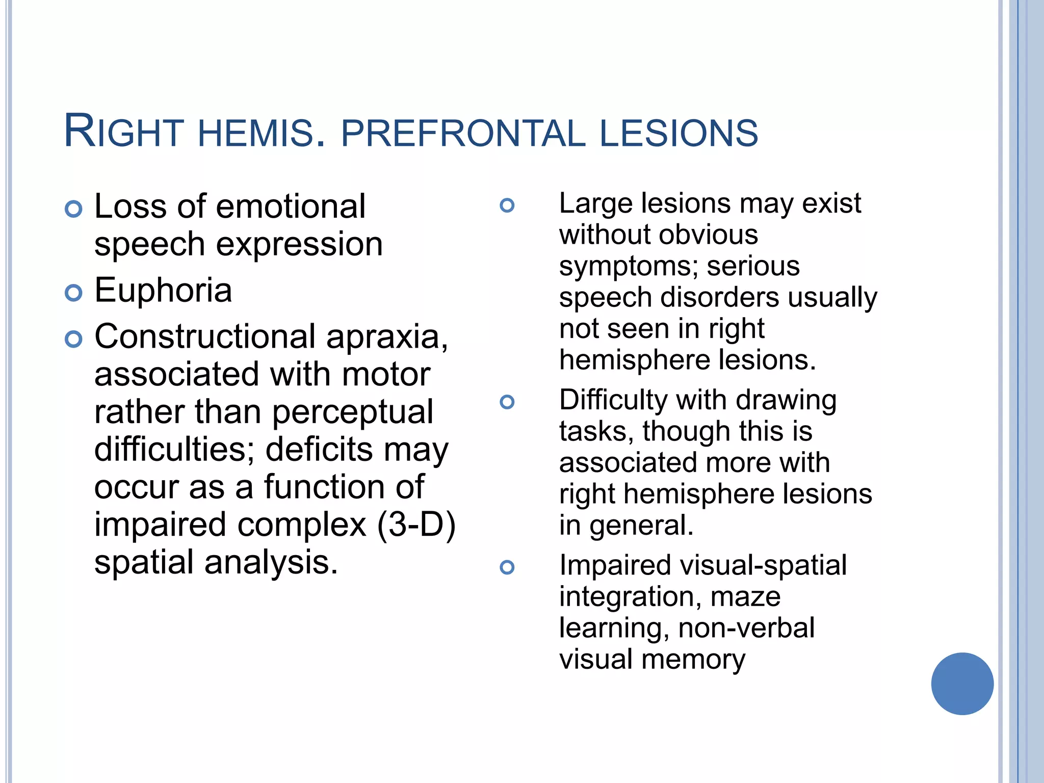 RIGHT HEMIS. PREFRONTAL LESIONS
 Loss of emotional               Large lesions may exist
  speech expression                without obvious
                                   symptoms; serious
 Euphoria                         speech disorders usually
 Constructional apraxia,          not seen in right
                                   hemisphere lesions.
  associated with motor
  rather than perceptual          Difficulty with drawing
                                   tasks, though this is
  difficulties; deficits may       associated more with
  occur as a function of           right hemisphere lesions
  impaired complex (3-D)           in general.
  spatial analysis.               Impaired visual-spatial
                                   integration, maze
                                   learning, non-verbal
                                   visual memory
 