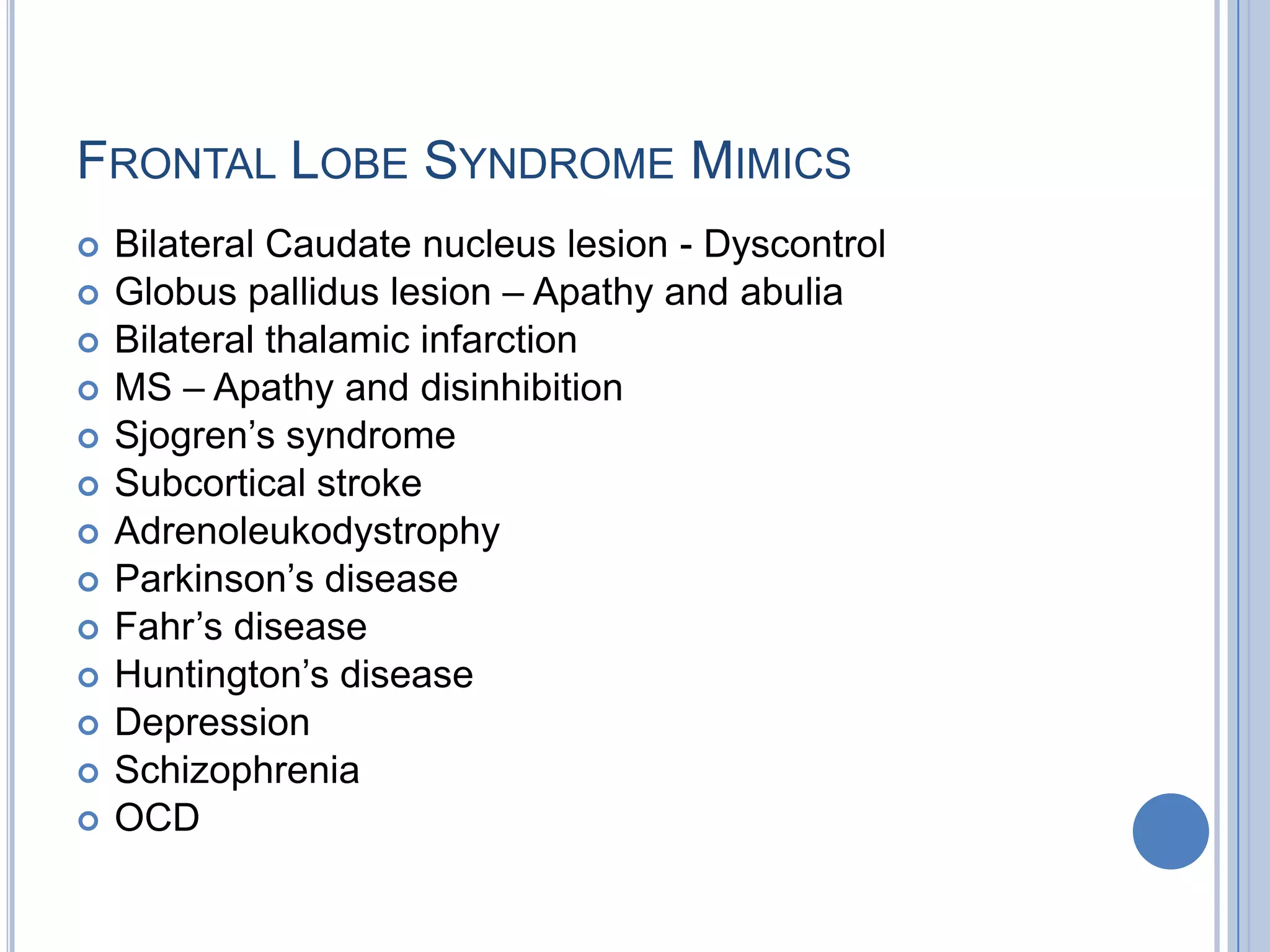 FRONTAL LOBE SYNDROME MIMICS
   Bilateral Caudate nucleus lesion - Dyscontrol
   Globus pallidus lesion – Apathy and abulia
   Bilateral thalamic infarction
   MS – Apathy and disinhibition
   Sjogren‟s syndrome
   Subcortical stroke
   Adrenoleukodystrophy
   Parkinson‟s disease
   Fahr‟s disease
   Huntington‟s disease
   Depression
   Schizophrenia
   OCD
 