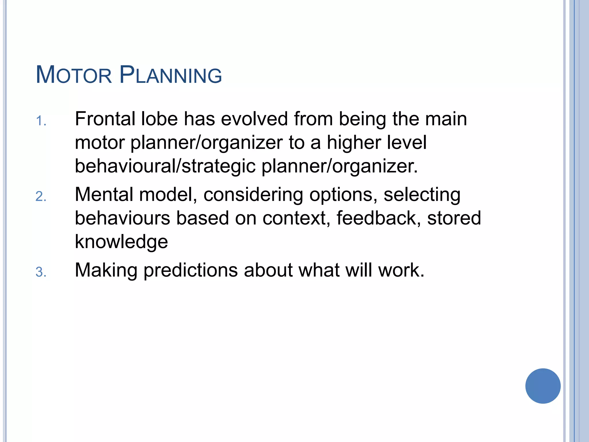 MOTOR PLANNING
1.   Frontal lobe has evolved from being the main
     motor planner/organizer to a higher level
     behavioural/strategic planner/organizer.
2.   Mental model, considering options, selecting
     behaviours based on context, feedback, stored
     knowledge
3.   Making predictions about what will work.
 