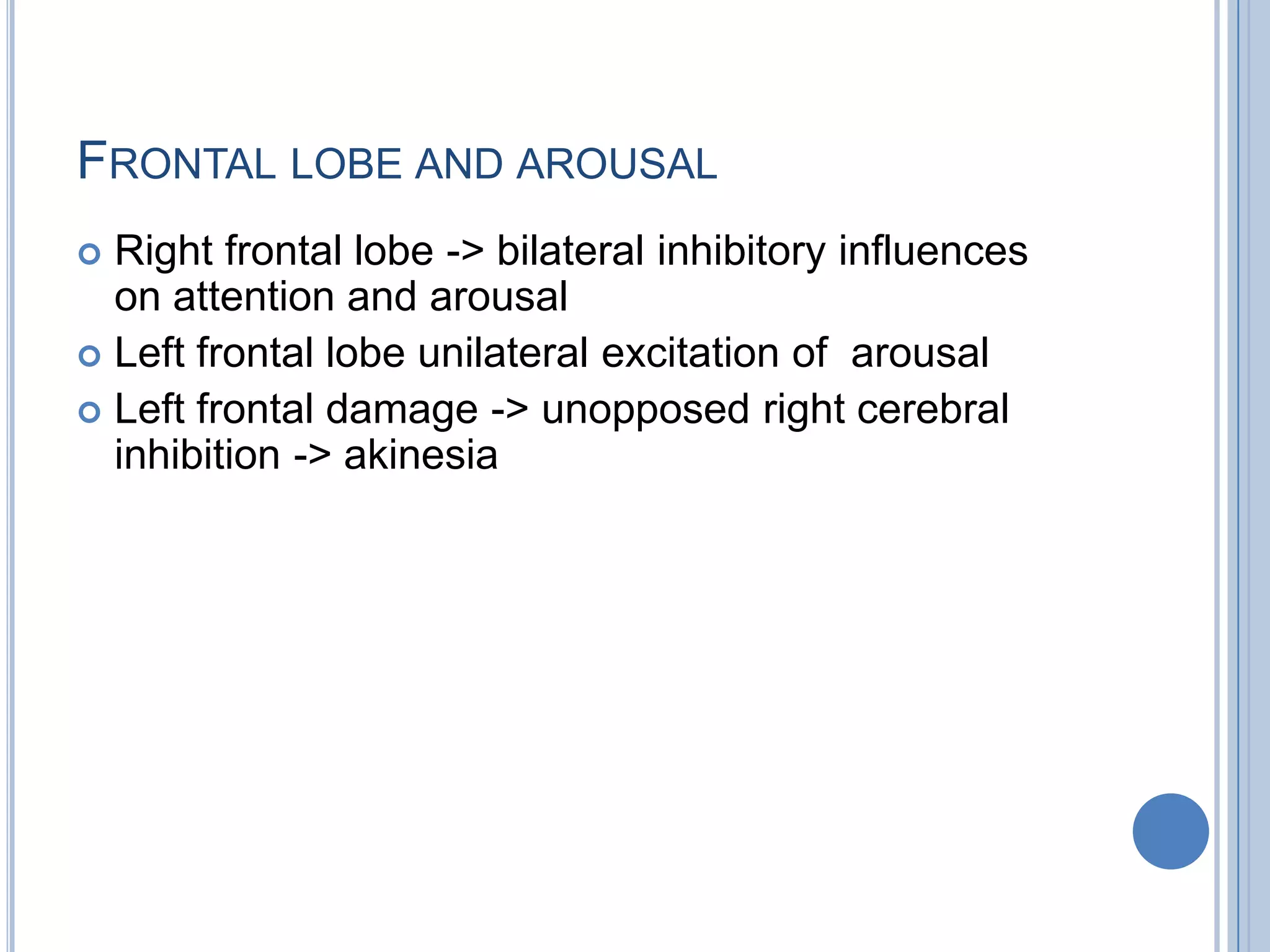 FRONTAL LOBE AND AROUSAL
 Right frontal lobe -> bilateral inhibitory influences
  on attention and arousal
 Left frontal lobe unilateral excitation of arousal
 Left frontal damage -> unopposed right cerebral
  inhibition -> akinesia
 