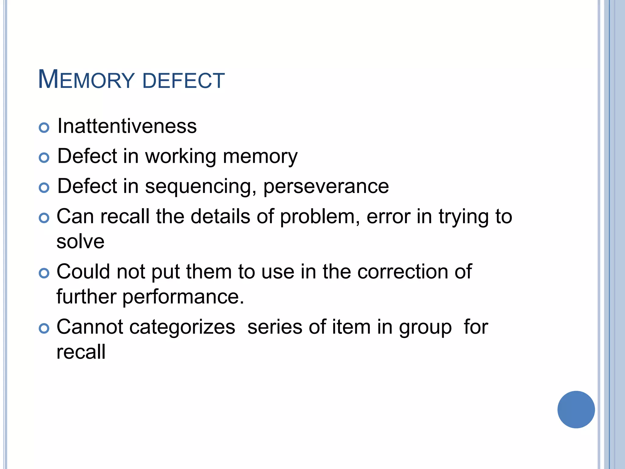 MEMORY DEFECT
 Inattentiveness
 Defect in working memory

 Defect in sequencing, perseverance

 Can recall the details of problem, error in trying to
  solve
 Could not put them to use in the correction of
  further performance.
 Cannot categorizes series of item in group for
  recall
 