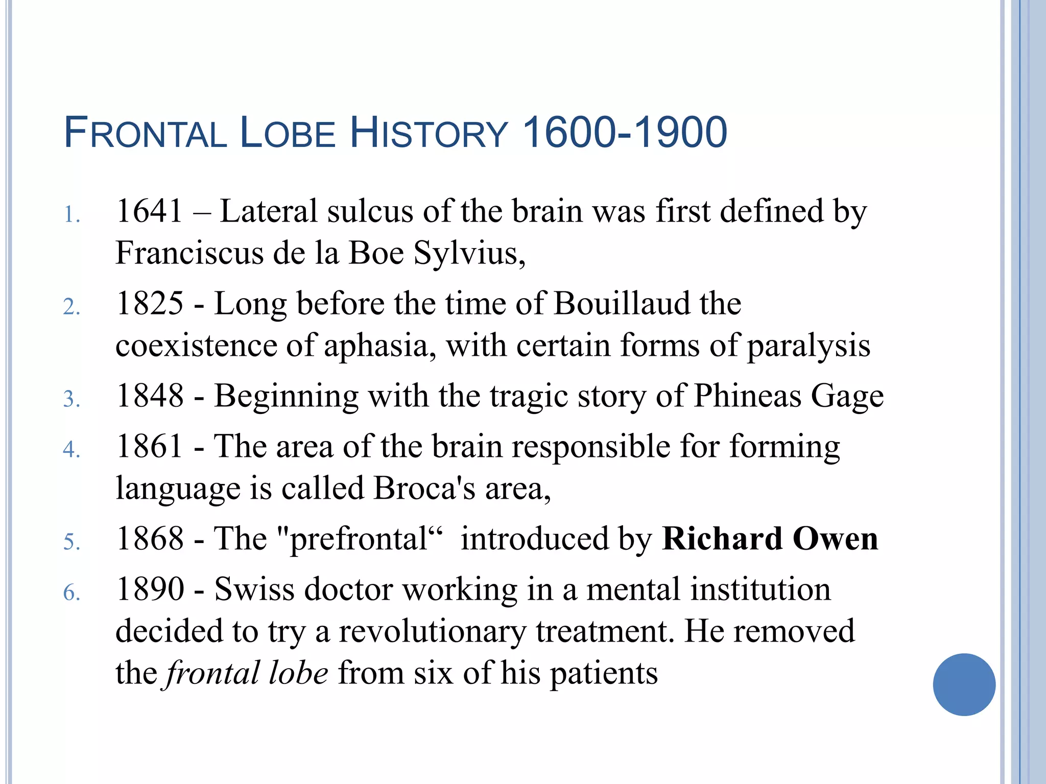 FRONTAL LOBE HISTORY 1600-1900
1.   1641 – Lateral sulcus of the brain was first defined by
     Franciscus de la Boe Sylvius,
2.   1825 - Long before the time of Bouillaud the
     coexistence of aphasia, with certain forms of paralysis
3.   1848 - Beginning with the tragic story of Phineas Gage
4.   1861 - The area of the brain responsible for forming
     language is called Broca's area,
5.   1868 - The "prefrontal“ introduced by Richard Owen
6.   1890 - Swiss doctor working in a mental institution
     decided to try a revolutionary treatment. He removed
     the frontal lobe from six of his patients
 
