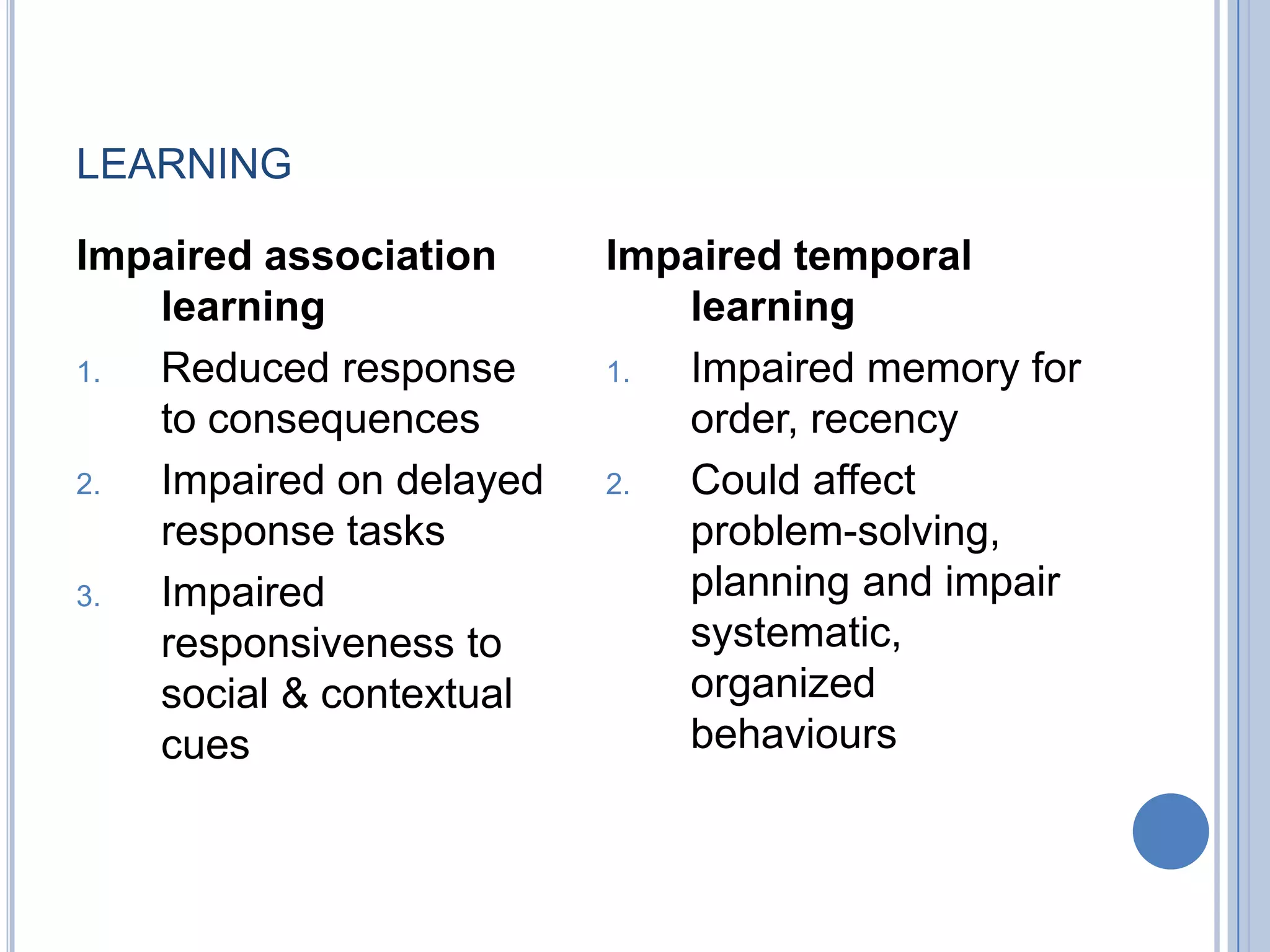 LEARNING

Impaired association     Impaired temporal
   learning                 learning
1. Reduced response      1. Impaired memory for
   to consequences          order, recency
2. Impaired on delayed   2. Could affect
   response tasks           problem-solving,
3. Impaired                 planning and impair
   responsiveness to        systematic,
   social & contextual      organized
   cues                     behaviours
 