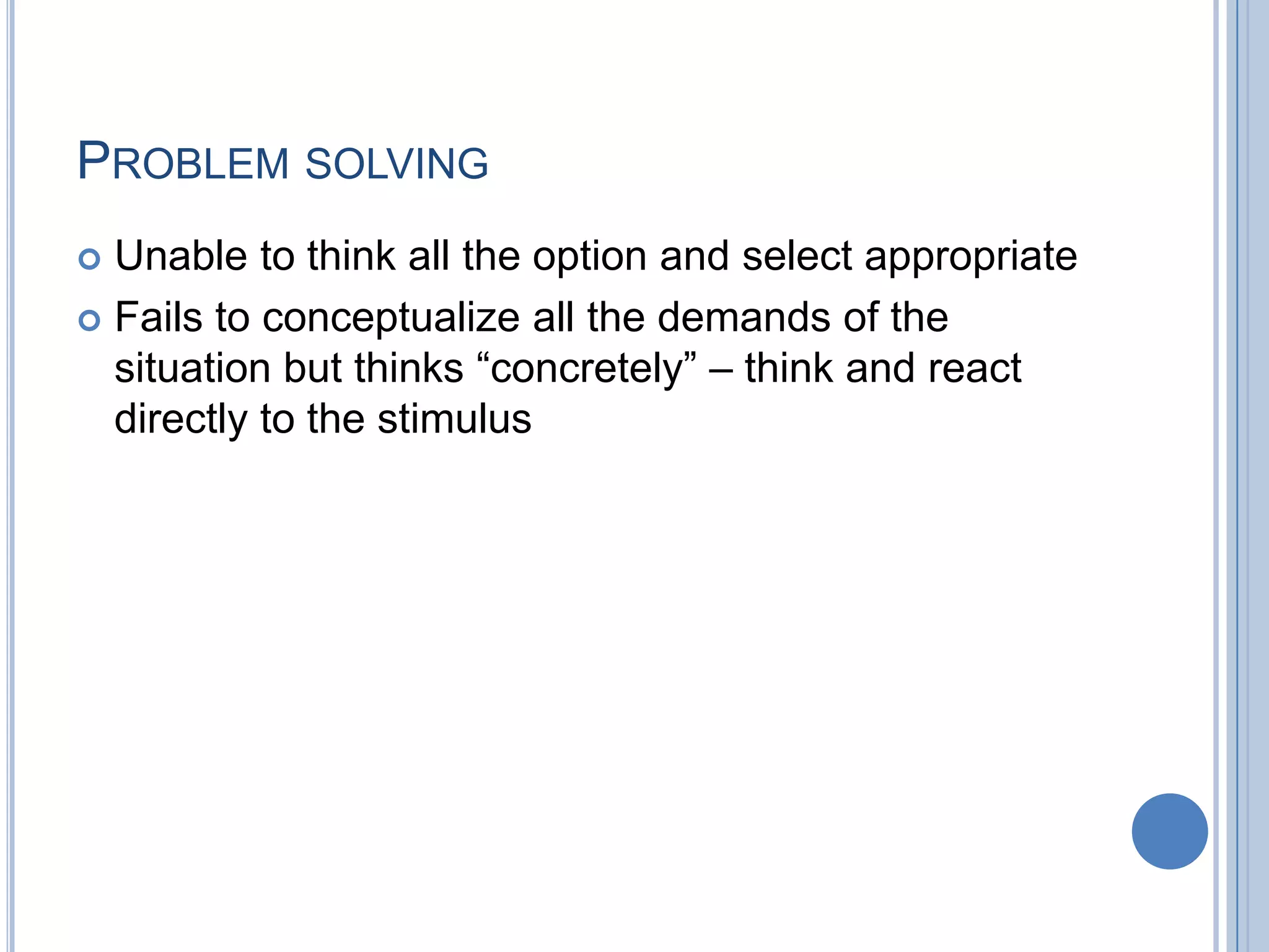 PROBLEM SOLVING
 Unable to think all the option and select appropriate
 Fails to conceptualize all the demands of the
  situation but thinks “concretely” – think and react
  directly to the stimulus
 