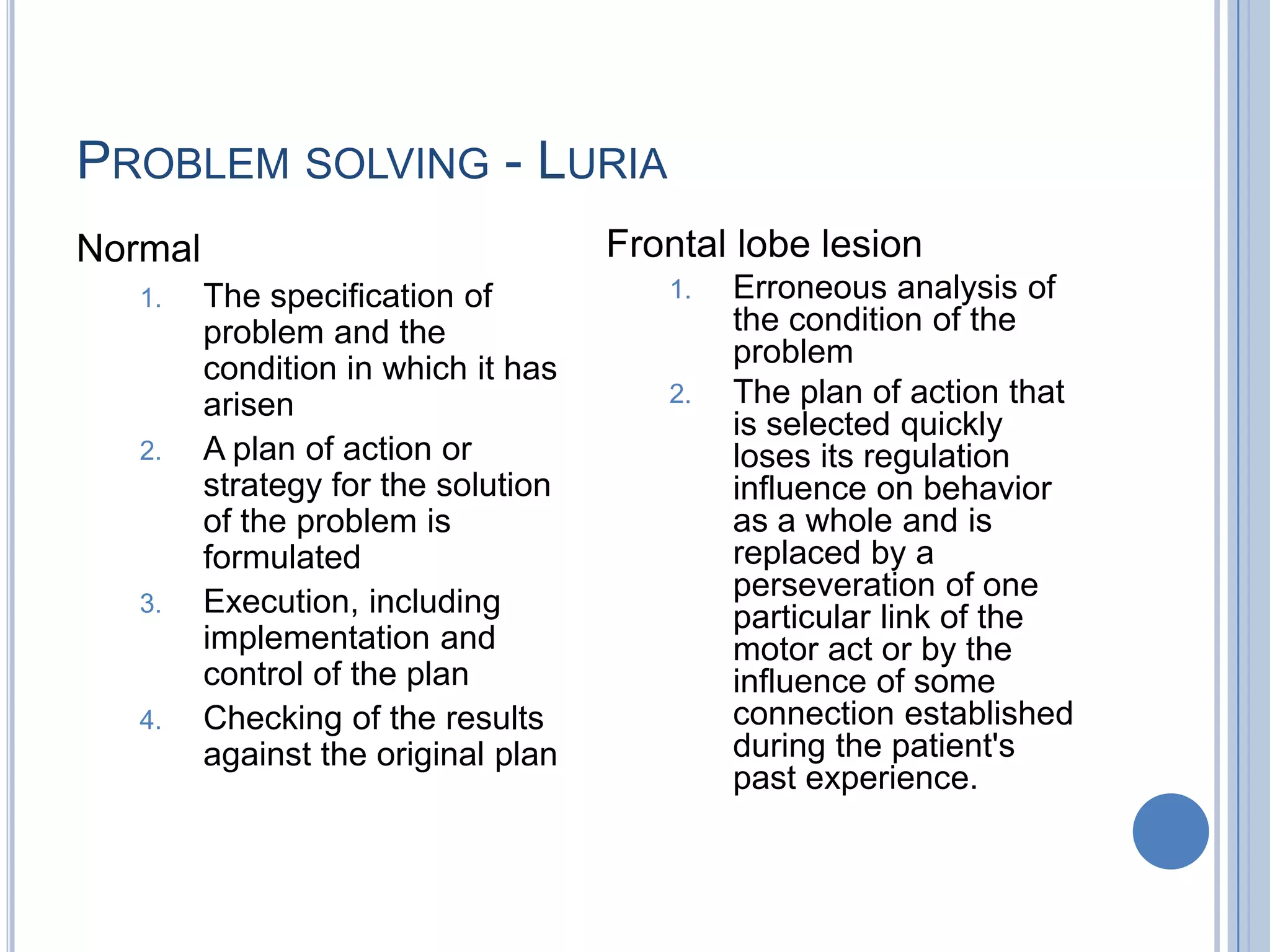 PROBLEM SOLVING - LURIA
Normal                               Frontal lobe lesion
   1.    The specification of           1.   Erroneous analysis of
         problem and the                     the condition of the
                                             problem
         condition in which it has
         arisen                         2.   The plan of action that
                                             is selected quickly
   2.    A plan of action or                 loses its regulation
         strategy for the solution           influence on behavior
         of the problem is                   as a whole and is
         formulated                          replaced by a
                                             perseveration of one
   3.    Execution, including                particular link of the
         implementation and                  motor act or by the
         control of the plan                 influence of some
   4.    Checking of the results             connection established
         against the original plan           during the patient's
                                             past experience.
 