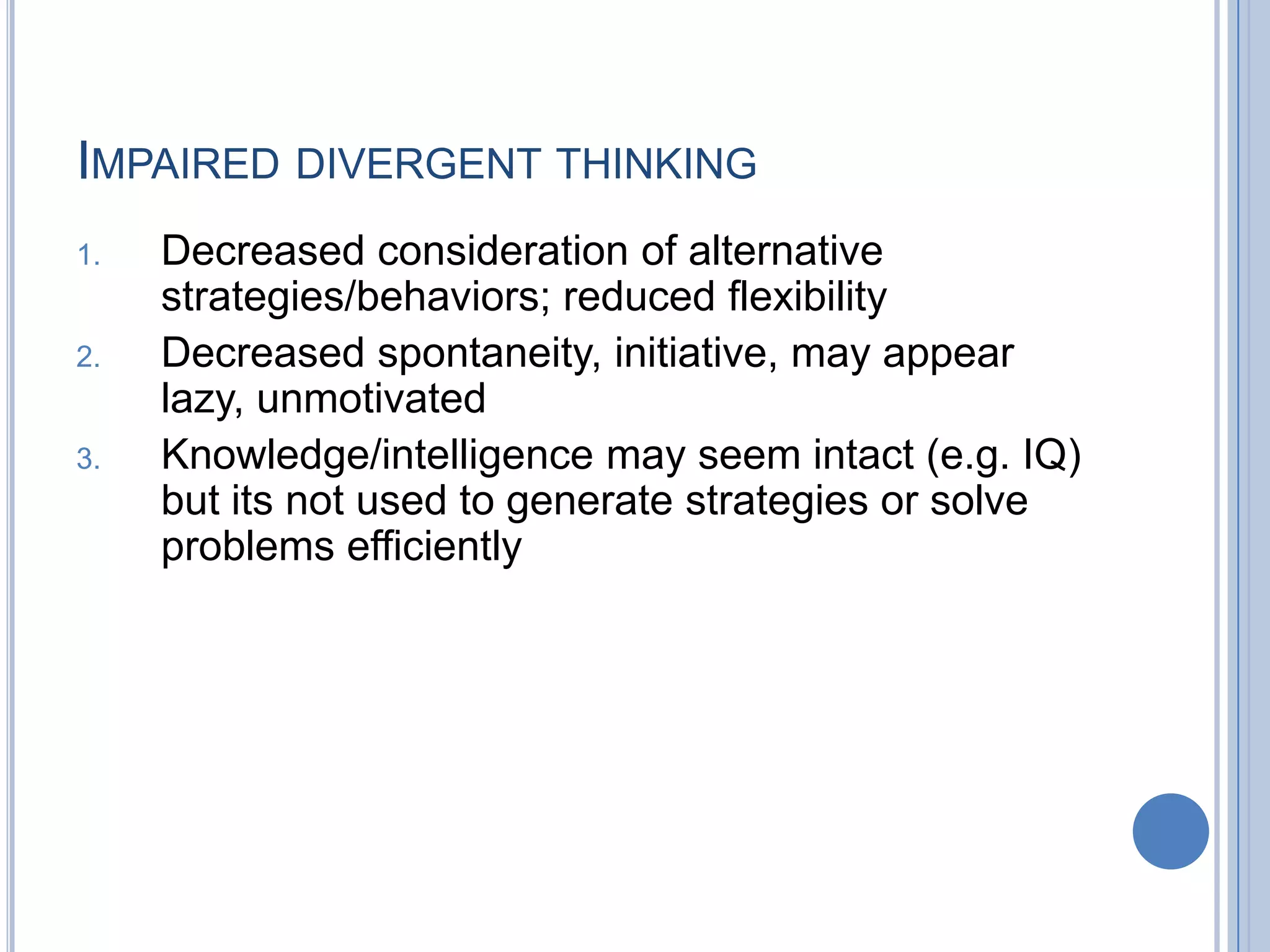 IMPAIRED DIVERGENT THINKING
1.   Decreased consideration of alternative
     strategies/behaviors; reduced flexibility
2.   Decreased spontaneity, initiative, may appear
     lazy, unmotivated
3.   Knowledge/intelligence may seem intact (e.g. IQ)
     but its not used to generate strategies or solve
     problems efficiently
 