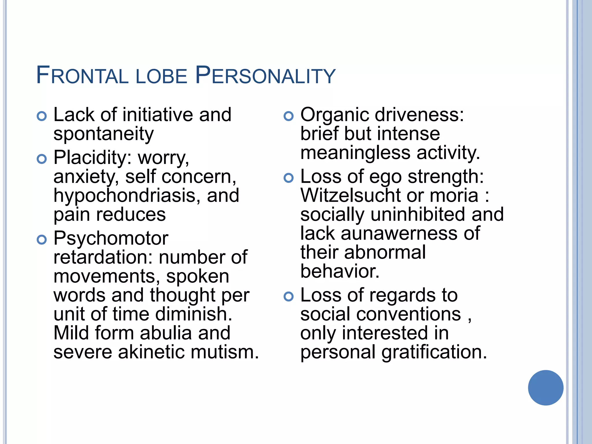 FRONTAL LOBE PERSONALITY
 Lack of initiative and     Organic driveness:
  spontaneity                 brief but intense
 Placidity: worry,           meaningless activity.
  anxiety, self concern,     Loss of ego strength:
  hypochondriasis, and        Witzelsucht or moria :
  pain reduces                socially uninhibited and
 Psychomotor                 lack aunawerness of
  retardation: number of      their abnormal
  movements, spoken           behavior.
  words and thought per      Loss of regards to
  unit of time diminish.      social conventions ,
  Mild form abulia and        only interested in
  severe akinetic mutism.     personal gratification.
 