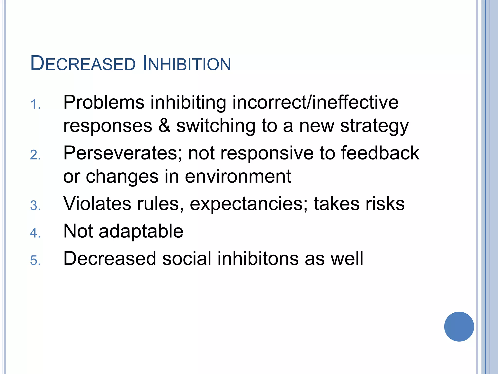 DECREASED INHIBITION
1.   Problems inhibiting incorrect/ineffective
     responses & switching to a new strategy
2.   Perseverates; not responsive to feedback
     or changes in environment
3.   Violates rules, expectancies; takes risks
4.   Not adaptable
5.   Decreased social inhibitons as well
 