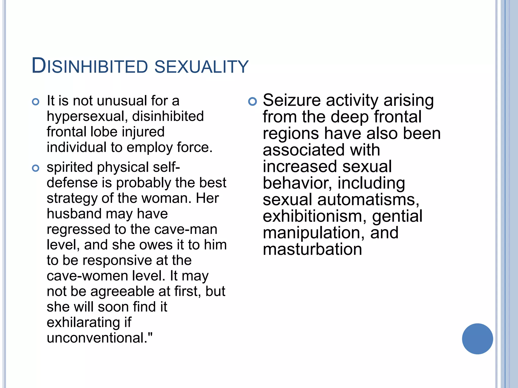 DISINHIBITED SEXUALITY
   It is not unusual for a             Seizure activity arising
    hypersexual, disinhibited            from the deep frontal
    frontal lobe injured                 regions have also been
    individual to employ force.          associated with
   spirited physical self-              increased sexual
    defense is probably the best         behavior, including
    strategy of the woman. Her           sexual automatisms,
    husband may have                     exhibitionism, gential
    regressed to the cave-man            manipulation, and
    level, and she owes it to him        masturbation
    to be responsive at the
    cave-women level. It may
    not be agreeable at first, but
    she will soon find it
    exhilarating if
    unconventional."
 