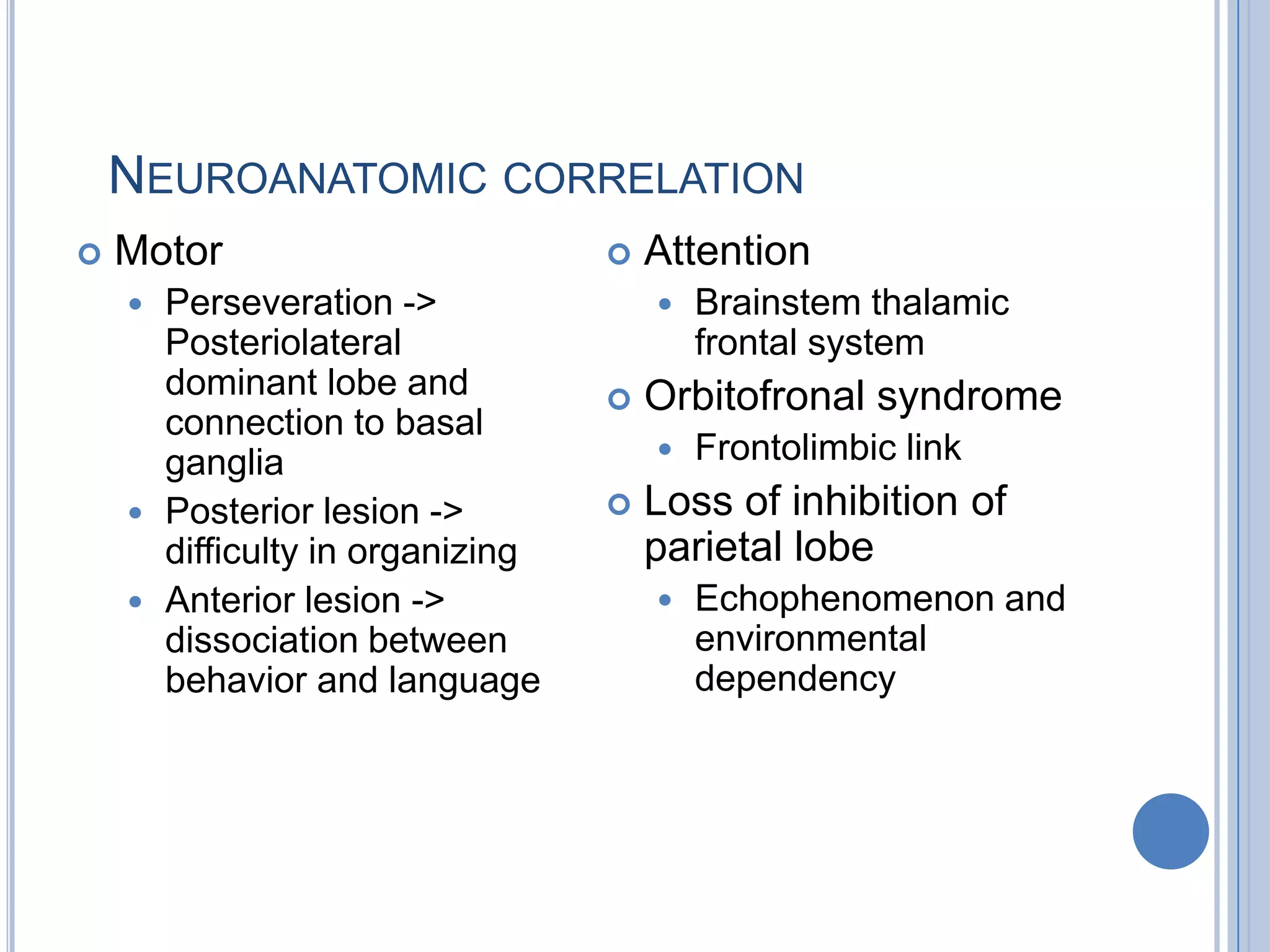 NEUROANATOMIC CORRELATION
   Motor                           Attention
     Perseveration ->                  Brainstem thalamic
      Posteriolateral                    frontal system
      dominant lobe and             Orbitofronal syndrome
      connection to basal
      ganglia                           Frontolimbic link
     Posterior lesion ->           Loss of inhibition of
      difficulty in organizing       parietal lobe
     Anterior lesion ->                Echophenomenon and
      dissociation between               environmental
      behavior and language              dependency
 