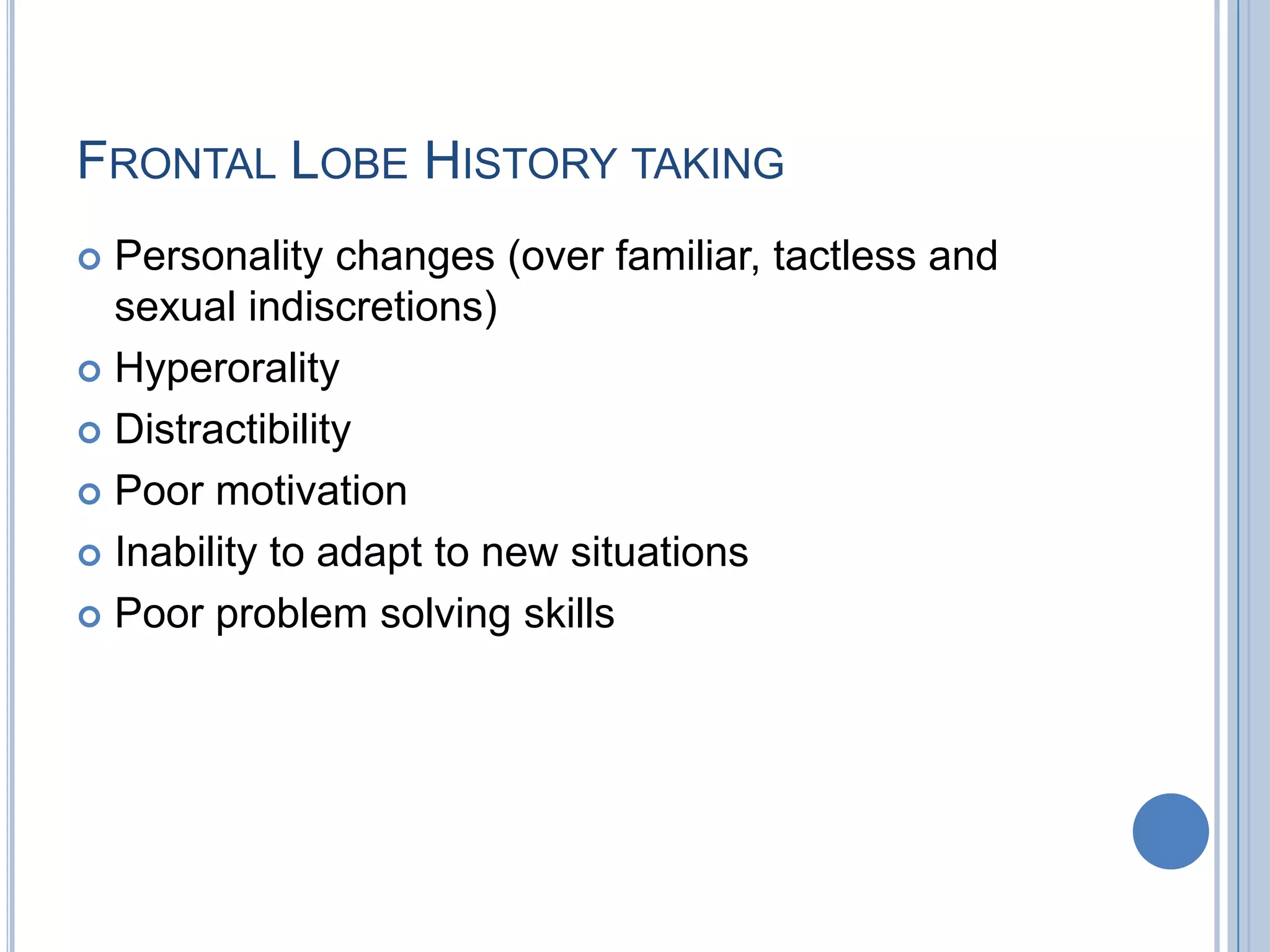 FRONTAL LOBE HISTORY TAKING
 Personality changes (over familiar, tactless and
  sexual indiscretions)
 Hyperorality

 Distractibility

 Poor motivation

 Inability to adapt to new situations

 Poor problem solving skills
 