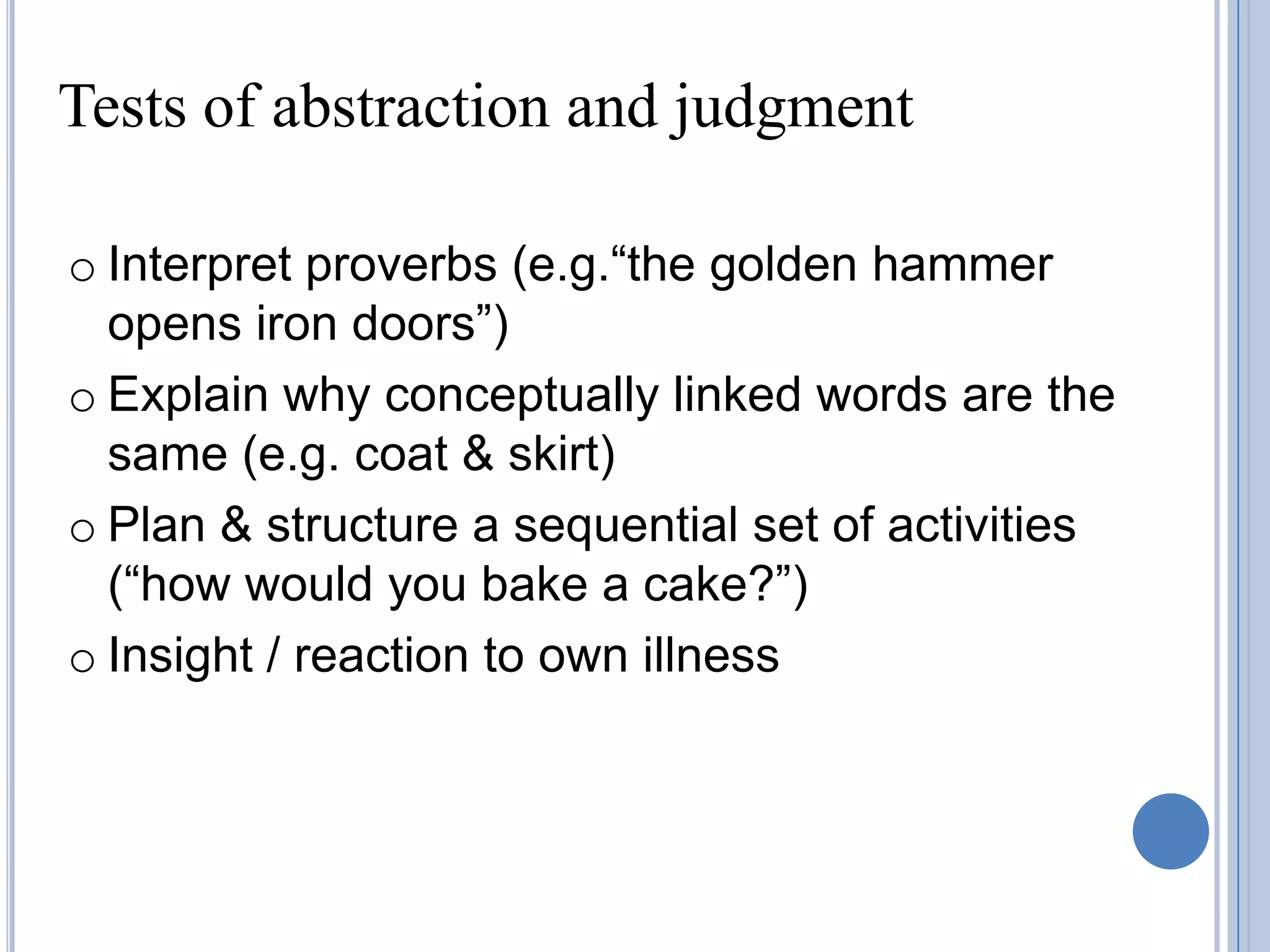Tests of abstraction and judgment

o Interpret proverbs (e.g.“the golden hammer
  opens iron doors”)
o Explain why conceptually linked words are the
  same (e.g. coat & skirt)
o Plan & structure a sequential set of activities
  (“how would you bake a cake?”)
o Insight / reaction to own illness
 