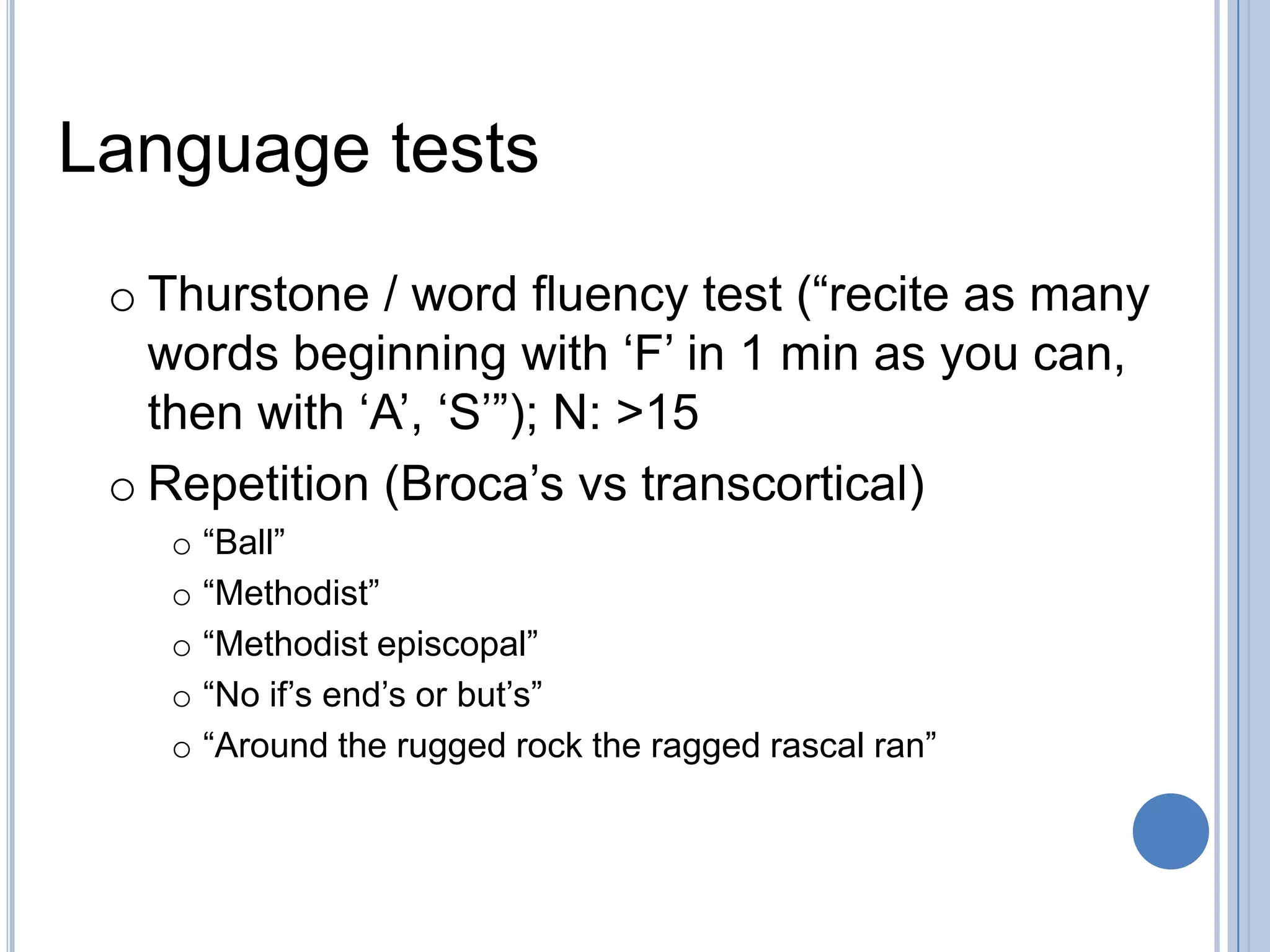 Language tests
 o Thurstone / word fluency test (“recite as many
   words beginning with „F‟ in 1 min as you can,
   then with „A‟, „S‟”); N: >15
 o Repetition (Broca‟s vs transcortical)
   o “Ball”
   o “Methodist”
   o “Methodist episcopal”
   o “No if‟s end‟s or but‟s”
   o “Around the rugged rock the ragged rascal ran”
 