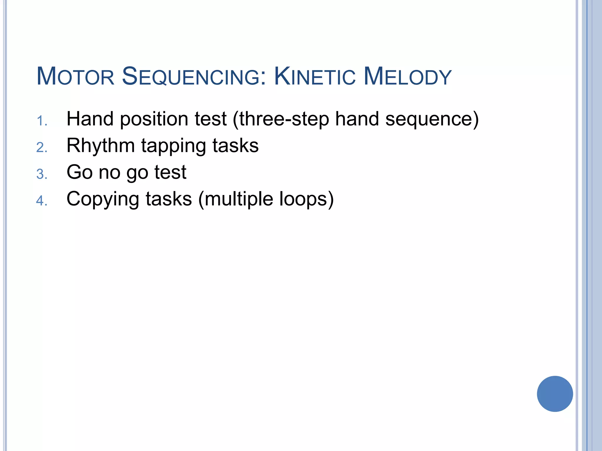 MOTOR SEQUENCING: KINETIC MELODY
1.   Hand position test (three-step hand sequence)
2.   Rhythm tapping tasks
3.   Go no go test
4.   Copying tasks (multiple loops)
 