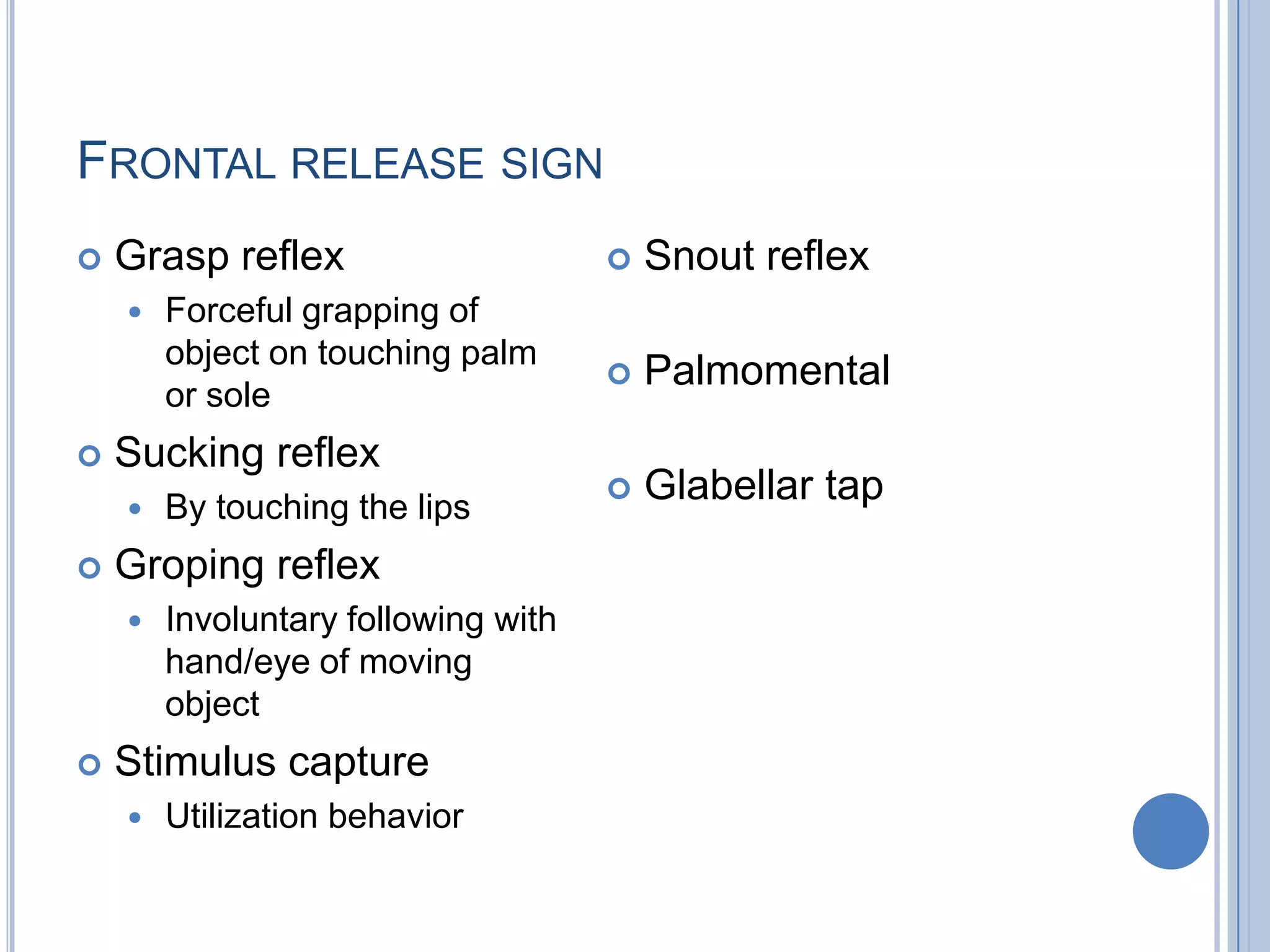 FRONTAL RELEASE SIGN
   Grasp reflex                        Snout reflex
       Forceful grapping of
        object on touching palm
                                        Palmomental
        or sole
   Sucking reflex
       By touching the lips
                                        Glabellar tap
   Groping reflex
       Involuntary following with
        hand/eye of moving
        object
   Stimulus capture
       Utilization behavior
 