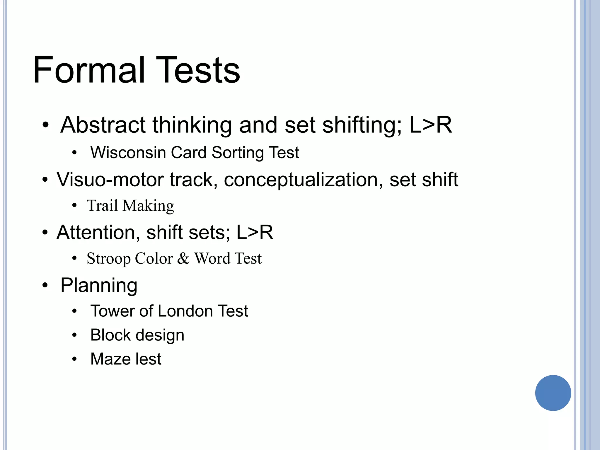 Formal Tests
• Abstract thinking and set shifting; L>R
   • Wisconsin Card Sorting Test
• Visuo-motor track, conceptualization, set shift
   • Trail Making
• Attention, shift sets; L>R
   • Stroop Color & Word Test
• Planning
   • Tower of London Test
   • Block design
   • Maze lest
 