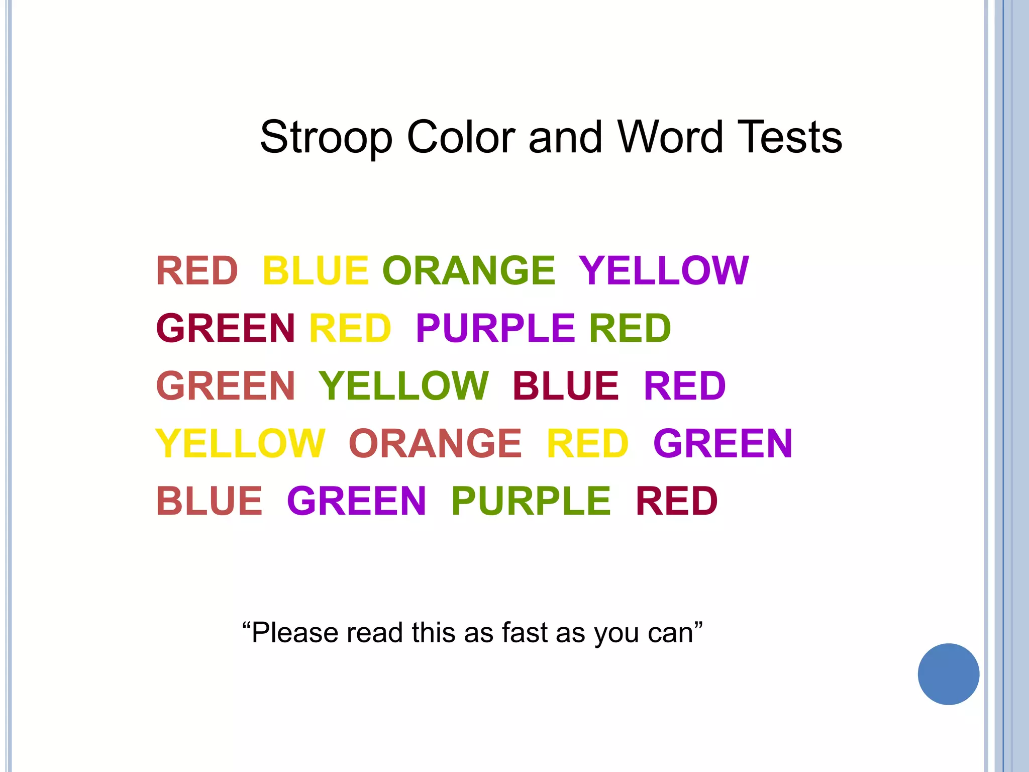 Stroop Color and Word Tests

RED BLUE ORANGE YELLOW
GREEN RED PURPLE RED
GREEN YELLOW BLUE RED
YELLOW ORANGE RED GREEN
BLUE GREEN PURPLE RED


   “Please read this as fast as you can”
 