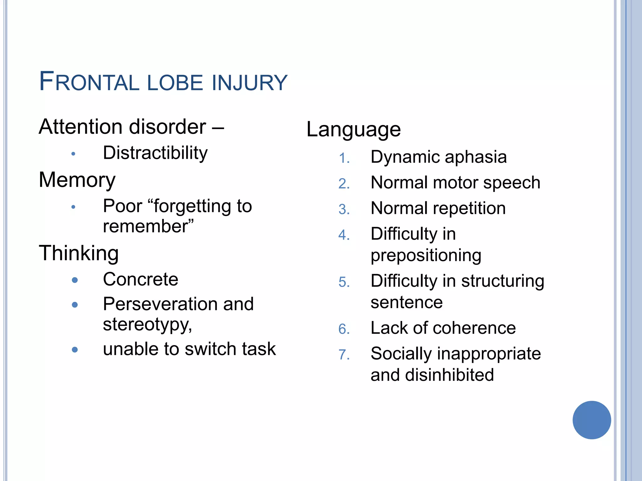 FRONTAL LOBE INJURY
Attention disorder –           Language
   •   Distractibility           1.   Dynamic aphasia
Memory                           2.   Normal motor speech
   •   Poor “forgetting to       3.   Normal repetition
       remember”                 4.   Difficulty in
Thinking                              prepositioning
      Concrete                  5.   Difficulty in structuring
      Perseveration and              sentence
       stereotypy,               6.   Lack of coherence
      unable to switch task     7.   Socially inappropriate
                                      and disinhibited
 