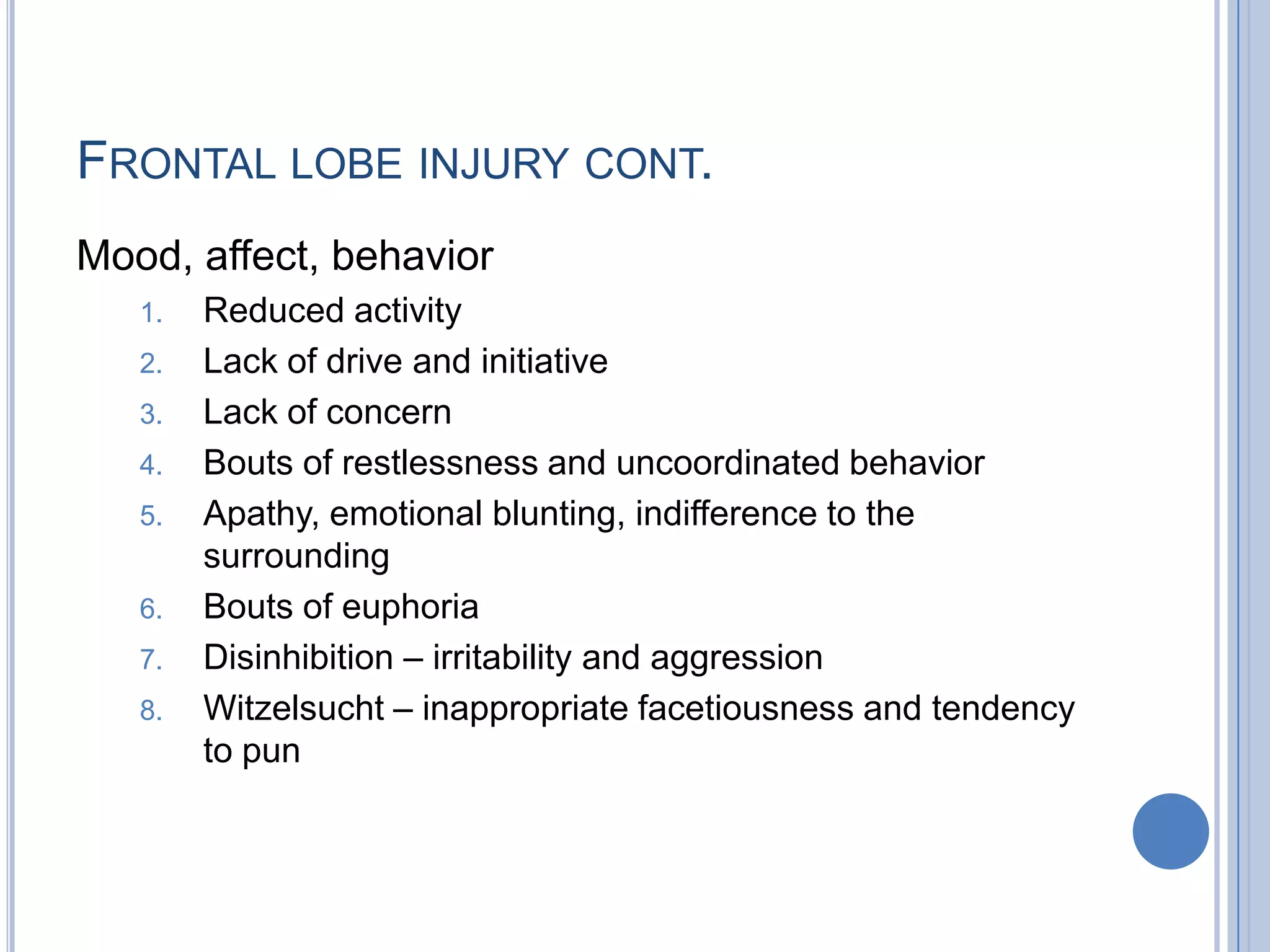 FRONTAL LOBE INJURY CONT.
Mood, affect, behavior
   1.   Reduced activity
   2.   Lack of drive and initiative
   3.   Lack of concern
   4.   Bouts of restlessness and uncoordinated behavior
   5.   Apathy, emotional blunting, indifference to the
        surrounding
   6.   Bouts of euphoria
   7.   Disinhibition – irritability and aggression
   8.   Witzelsucht – inappropriate facetiousness and tendency
        to pun
 
