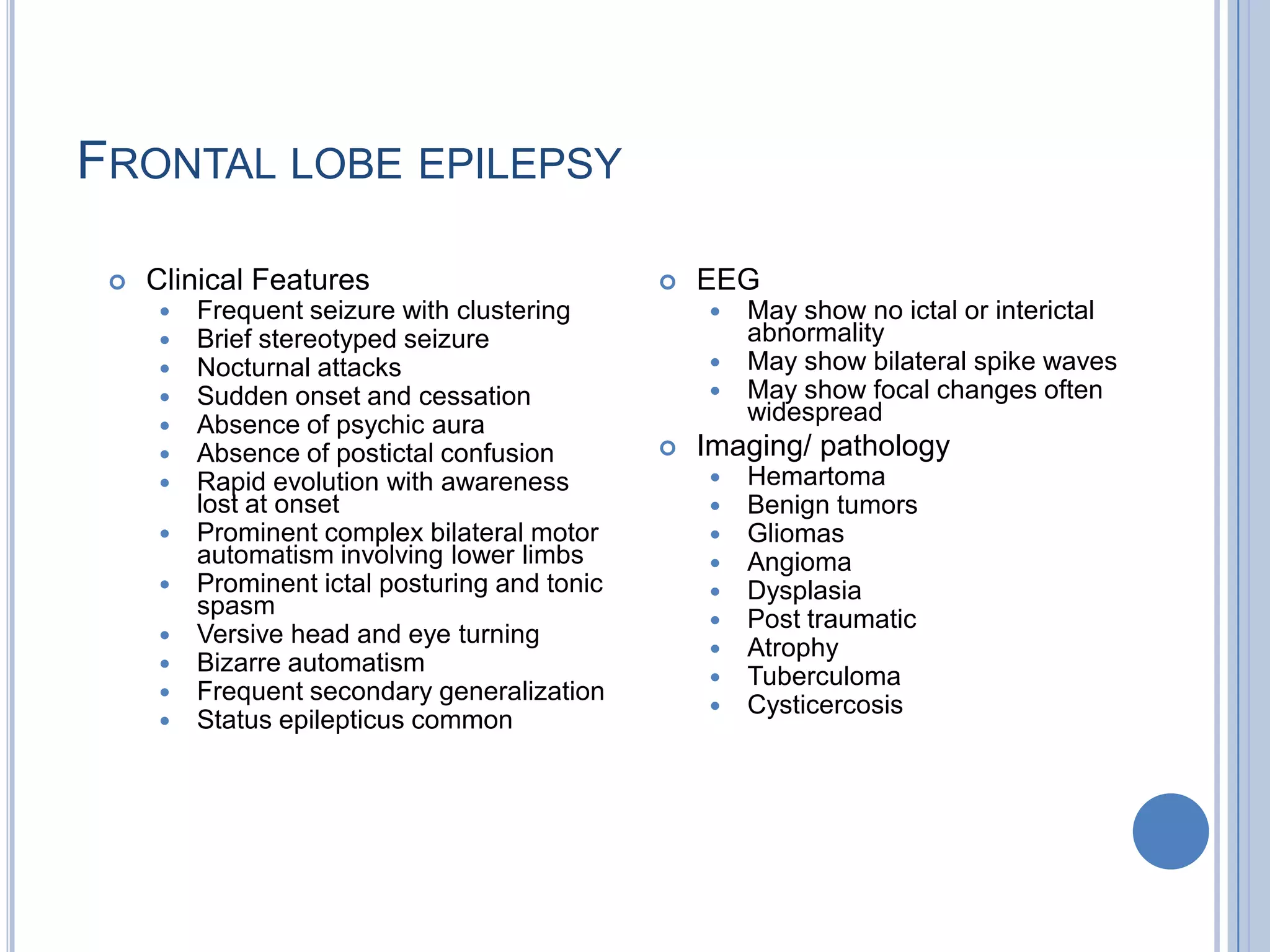 FRONTAL LOBE EPILEPSY

    Clinical Features                            EEG
        Frequent seizure with clustering           May show no ictal or interictal
        Brief stereotyped seizure                   abnormality
        Nocturnal attacks                          May show bilateral spike waves
        Sudden onset and cessation                 May show focal changes often
        Absence of psychic aura                     widespread
        Absence of postictal confusion           Imaging/ pathology
        Rapid evolution with awareness               Hemartoma
         lost at onset                                Benign tumors
        Prominent complex bilateral motor            Gliomas
         automatism involving lower limbs             Angioma
        Prominent ictal posturing and tonic          Dysplasia
         spasm
                                                      Post traumatic
        Versive head and eye turning
                                                      Atrophy
        Bizarre automatism
                                                      Tuberculoma
        Frequent secondary generalization
                                                      Cysticercosis
        Status epilepticus common
 