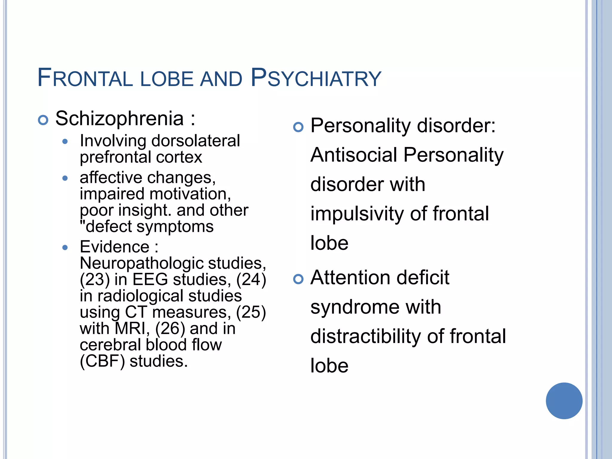FRONTAL LOBE AND PSYCHIATRY
   Schizophrenia :                    Personality disorder:
       Involving dorsolateral
        prefrontal cortex               Antisocial Personality
       affective changes,              disorder with
        impaired motivation,
        poor insight. and other         impulsivity of frontal
        "defect symptoms
       Evidence :                      lobe
        Neuropathologic studies,
        (23) in EEG studies, (24)      Attention deficit
        in radiological studies
        using CT measures, (25)         syndrome with
        with MRI, (26) and in
        cerebral blood flow             distractibility of frontal
        (CBF) studies.                  lobe
 