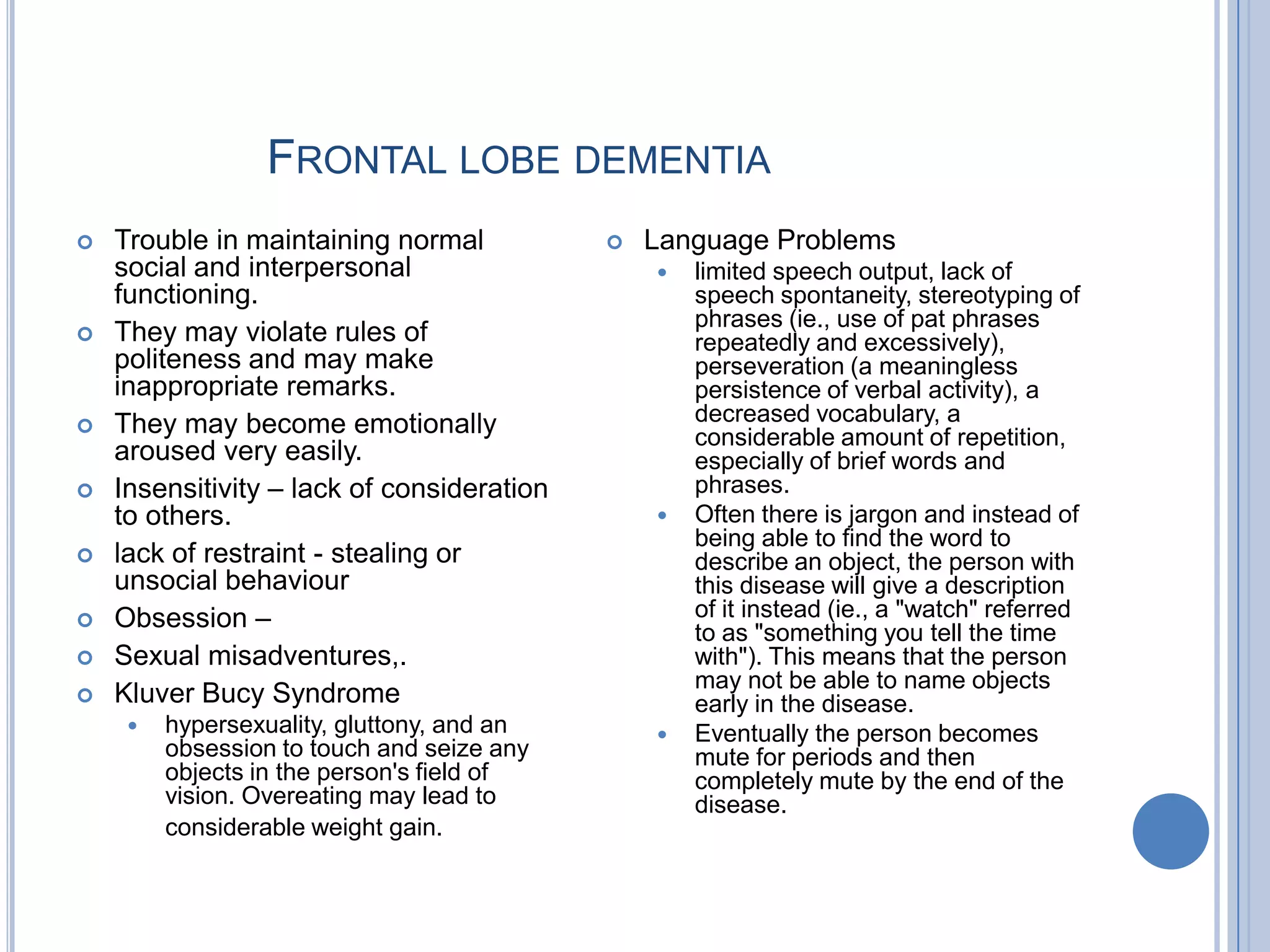 FRONTAL LOBE DEMENTIA
   Trouble in maintaining normal              Language Problems
    social and interpersonal                       limited speech output, lack of
    functioning.                                    speech spontaneity, stereotyping of
                                                    phrases (ie., use of pat phrases
   They may violate rules of                       repeatedly and excessively),
    politeness and may make                         perseveration (a meaningless
    inappropriate remarks.                          persistence of verbal activity), a
   They may become emotionally                     decreased vocabulary, a
                                                    considerable amount of repetition,
    aroused very easily.                            especially of brief words and
   Insensitivity – lack of consideration           phrases.
    to others.                                     Often there is jargon and instead of
                                                    being able to find the word to
   lack of restraint - stealing or                 describe an object, the person with
    unsocial behaviour                              this disease will give a description
   Obsession –                                     of it instead (ie., a "watch" referred
                                                    to as "something you tell the time
   Sexual misadventures,.                          with"). This means that the person
                                                    may not be able to name objects
   Kluver Bucy Syndrome                            early in the disease.
        hypersexuality, gluttony, and an          Eventually the person becomes
         obsession to touch and seize any           mute for periods and then
         objects in the person's field of           completely mute by the end of the
         vision. Overeating may lead to             disease.
         considerable weight gain.
 