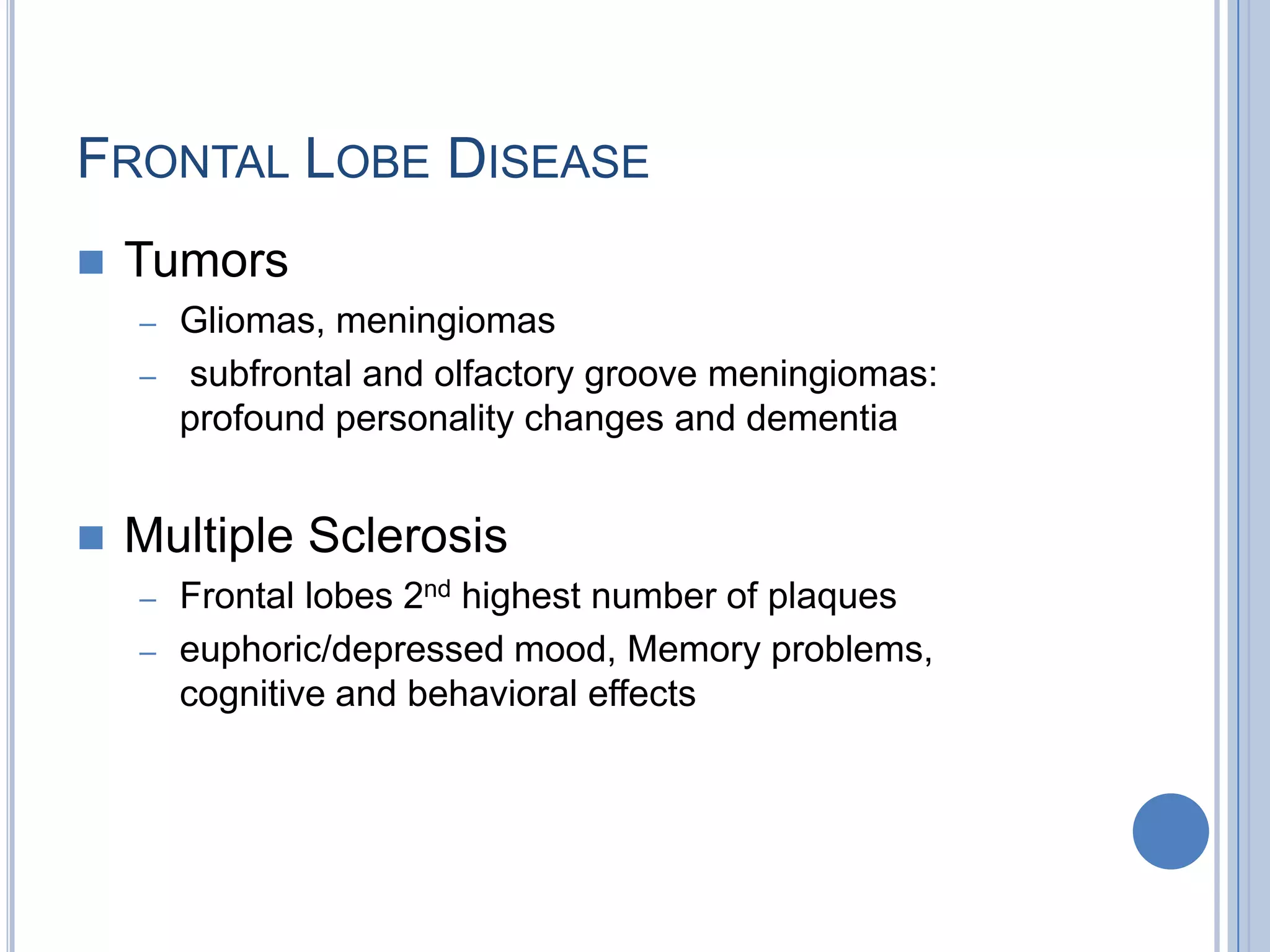FRONTAL LOBE DISEASE
   Tumors
    – Gliomas, meningiomas
    – subfrontal and olfactory groove meningiomas:
      profound personality changes and dementia


   Multiple Sclerosis
    – Frontal lobes 2nd highest number of plaques
    – euphoric/depressed mood, Memory problems,
      cognitive and behavioral effects
 