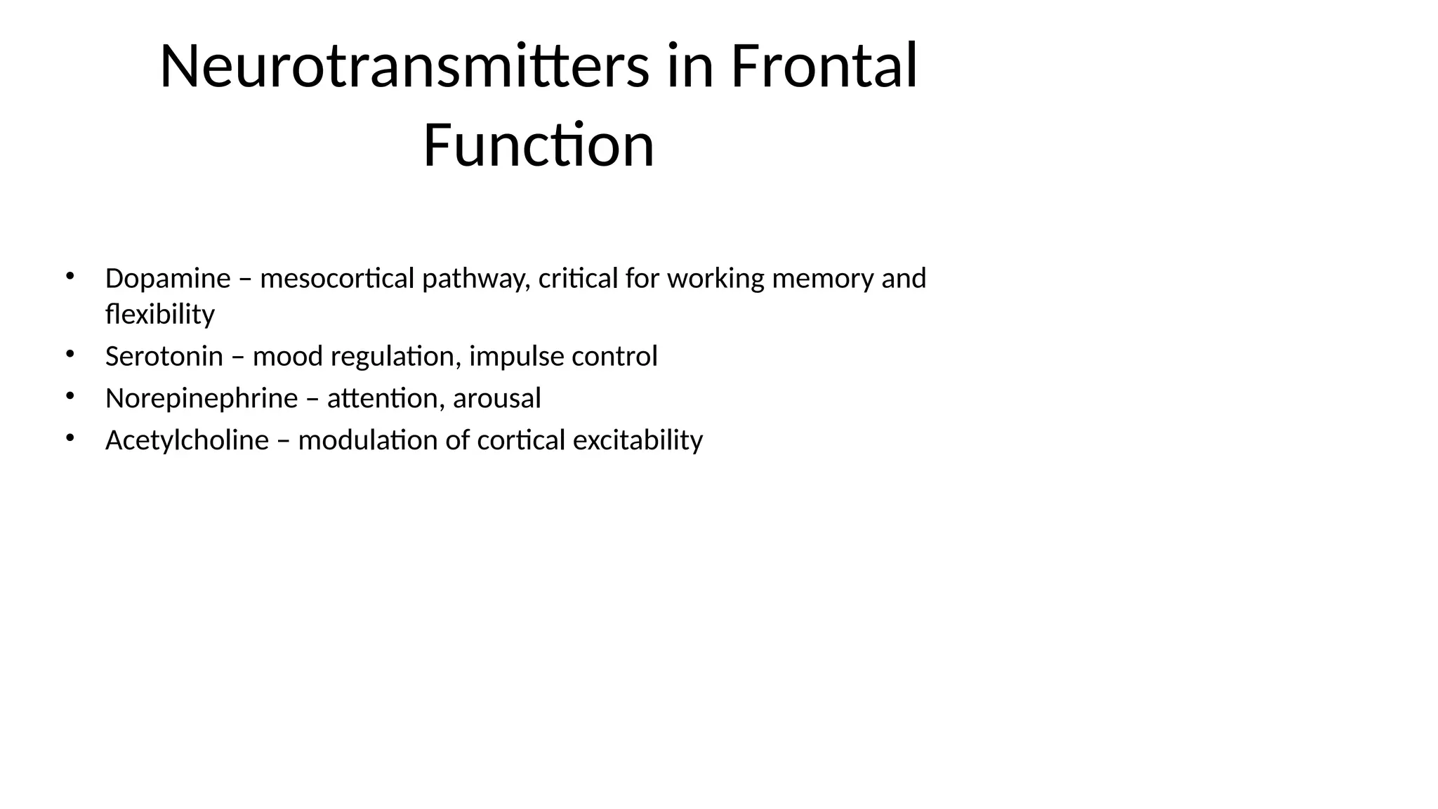 Neurotransmitters in Frontal
Function
• Dopamine – mesocortical pathway, critical for working memory and
flexibility
• Serotonin – mood regulation, impulse control
• Norepinephrine – attention, arousal
• Acetylcholine – modulation of cortical excitability
 