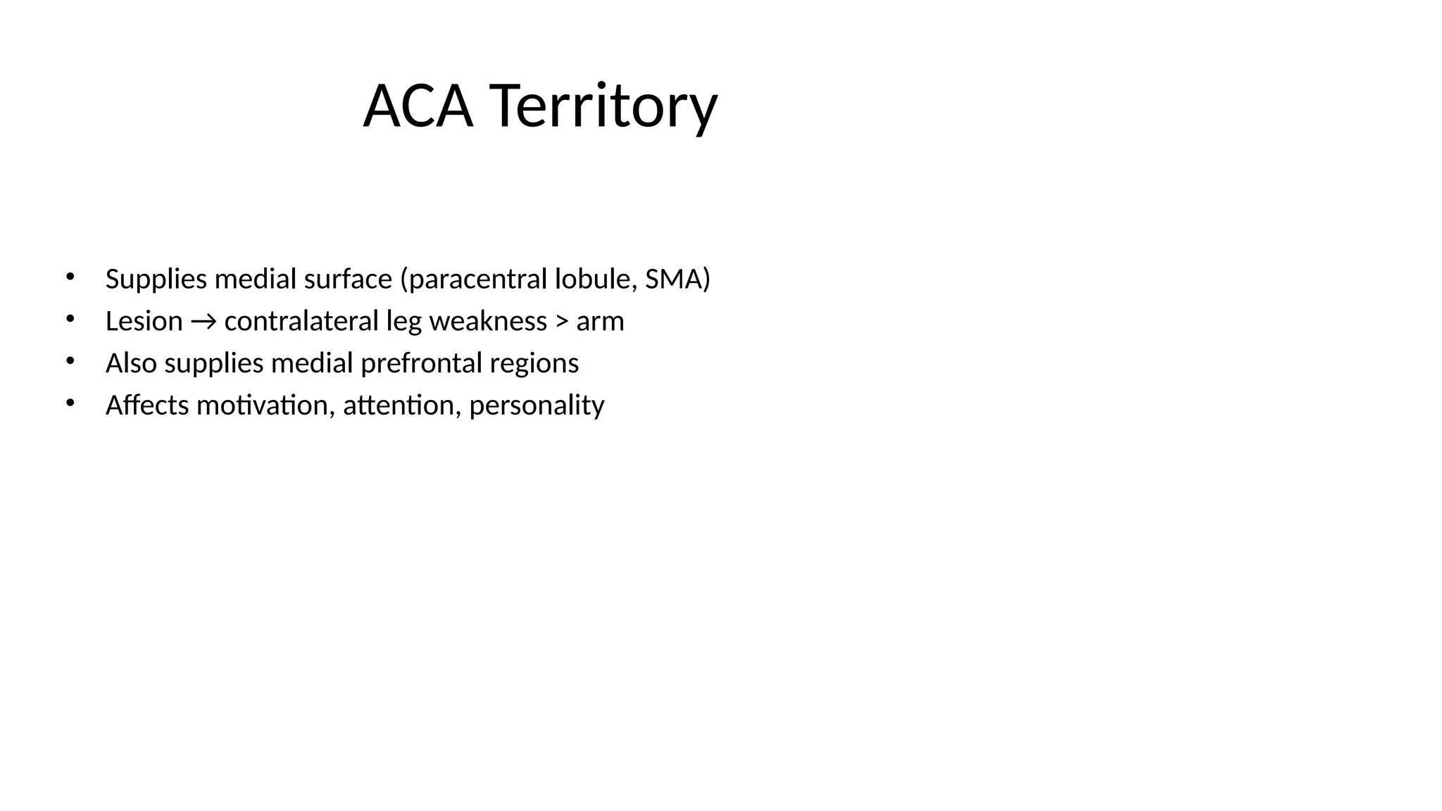 ACA Territory
• Supplies medial surface (paracentral lobule, SMA)
• Lesion → contralateral leg weakness > arm
• Also supplies medial prefrontal regions
• Affects motivation, attention, personality
 