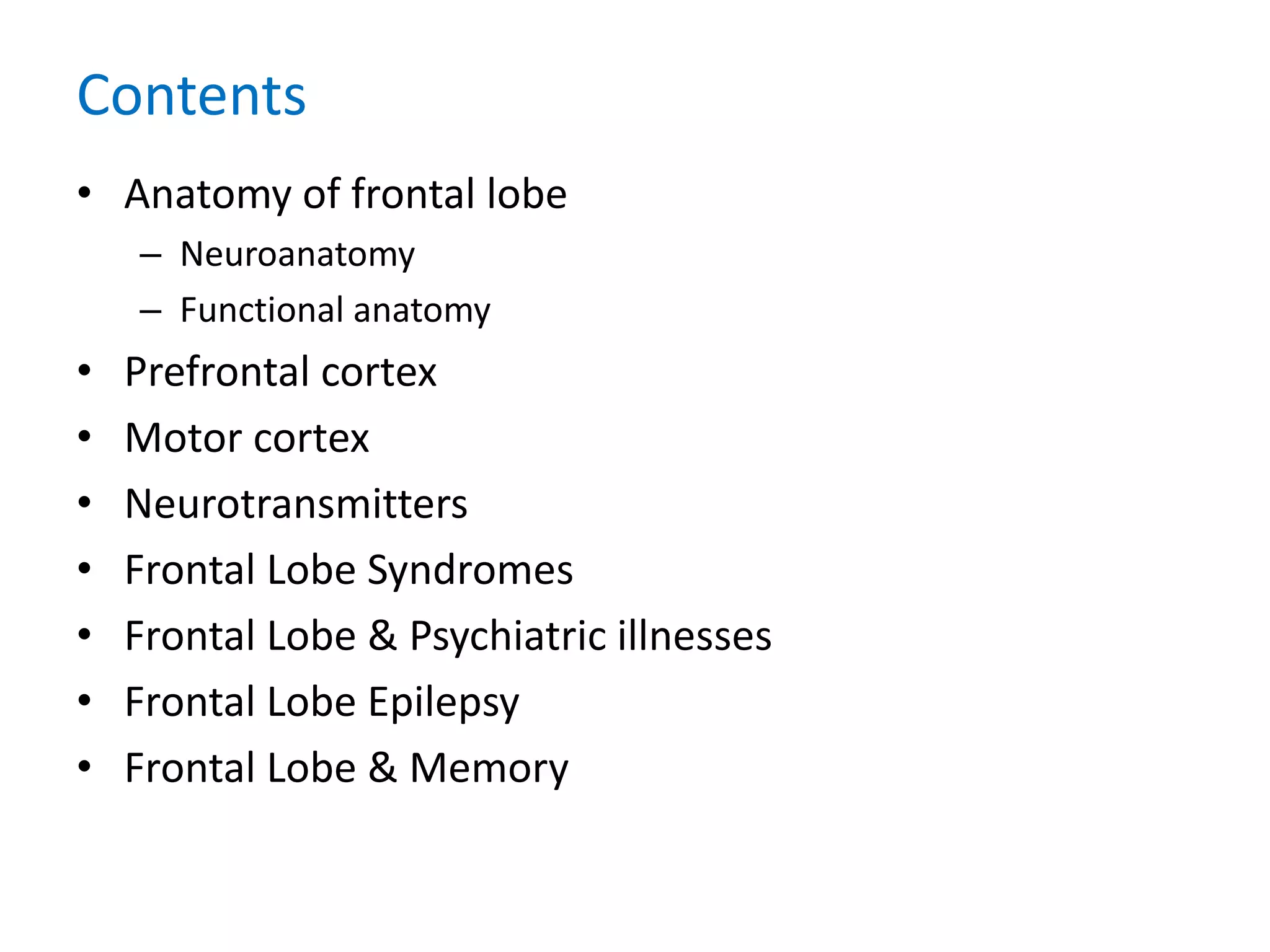 Contents
• Anatomy of frontal lobe
– Neuroanatomy
– Functional anatomy
• Prefrontal cortex
• Motor cortex
• Neurotransmitters
• Frontal Lobe Syndromes
• Frontal Lobe & Psychiatric illnesses
• Frontal Lobe Epilepsy
• Frontal Lobe & Memory
 