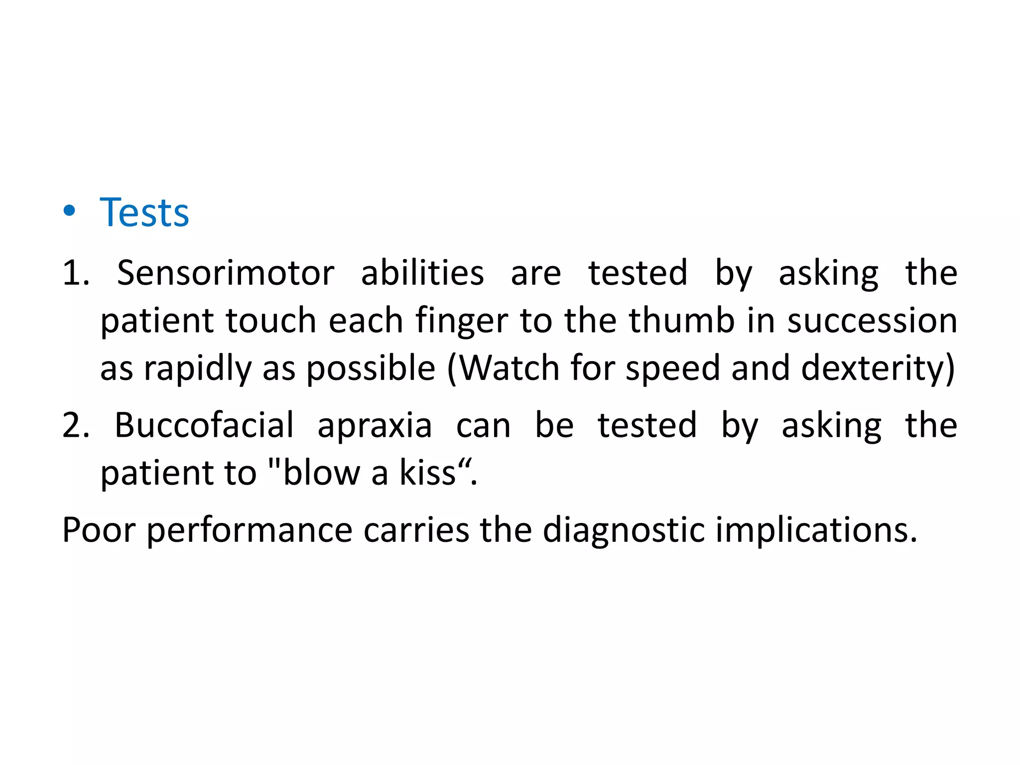• Tests
1. Sensorimotor abilities are tested by asking the
patient touch each finger to the thumb in succession
as rapidly as possible (Watch for speed and dexterity)
2. Buccofacial apraxia can be tested by asking the
patient to "blow a kiss“.
Poor performance carries the diagnostic implications.
 