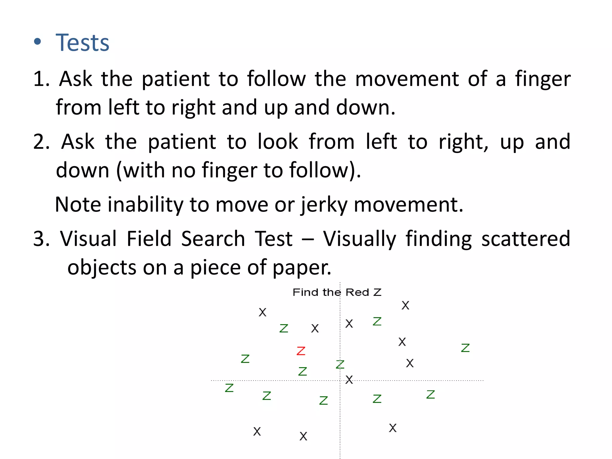 • Tests
1. Ask the patient to follow the movement of a finger
from left to right and up and down.
2. Ask the patient to look from left to right, up and
down (with no finger to follow).
Note inability to move or jerky movement.
3. Visual Field Search Test – Visually finding scattered
objects on a piece of paper.
 
