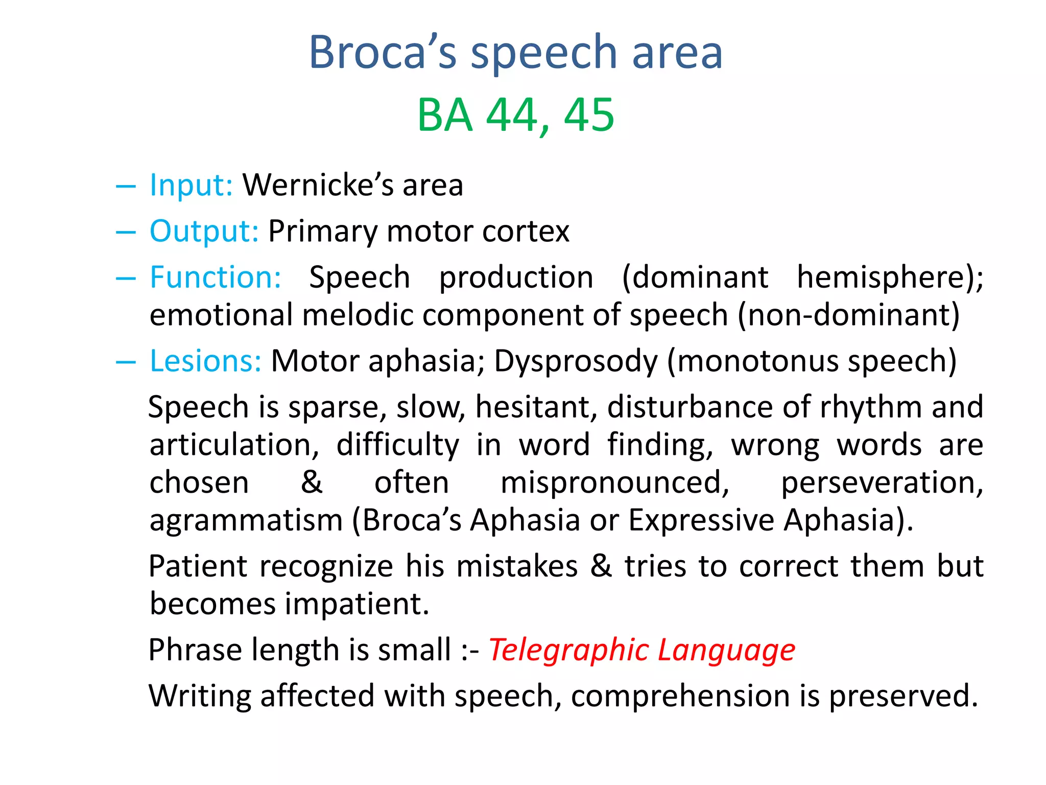 Broca’s speech area
BA 44, 45
– Input: Wernicke’s area
– Output: Primary motor cortex
– Function: Speech production (dominant hemisphere);
emotional melodic component of speech (non-dominant)
– Lesions: Motor aphasia; Dysprosody (monotonus speech)
Speech is sparse, slow, hesitant, disturbance of rhythm and
articulation, difficulty in word finding, wrong words are
chosen & often mispronounced, perseveration,
agrammatism (Broca’s Aphasia or Expressive Aphasia).
Patient recognize his mistakes & tries to correct them but
becomes impatient.
Phrase length is small :- Telegraphic Language
Writing affected with speech, comprehension is preserved.
 