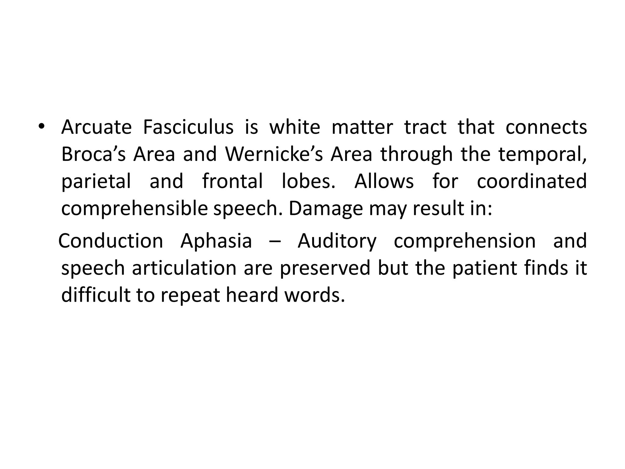 • Arcuate Fasciculus is white matter tract that connects
Broca’s Area and Wernicke’s Area through the temporal,
parietal and frontal lobes. Allows for coordinated
comprehensible speech. Damage may result in:
Conduction Aphasia – Auditory comprehension and
speech articulation are preserved but the patient finds it
difficult to repeat heard words.
 